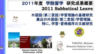 http://k
1
.fc
2
.com/cgi-bin/hp.cgi/myasuda/http://k
1
.fc
2
.com/cgi-bin/hp.cgi/myasuda/
２０１１年度 学院留学 研究成果概要
2011 Sabbatical Leave
YASUDA, Masami,
Kwansei Gakuin Univ.,
myasuda@kwansei.ac.jp
Kwansei Gakuin Univ.,
Nishinomiya, JAPAN
外国語（第二言語）学習理論の基礎研究
最近の外国語（第二言語）学習理論、
特に、学習・習得順序の文献研究Jump to Slide 10 -作文
指導研究について
 