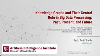 Prof. Amit Sheth
http://ai.sc.edu/
Knowledge Graphs and Their Central
Role in Big Data Processing:
Past, Present, and Future
7th ACM India Joint International
Conference on Data Science & Management of Data (CODS-COMAD)
Indian School of Business, Hyderabad Campus
5-7 January 2020
 