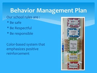 Behavior Management Plan 
 Our school rules are : 
* Be safe 
* Be Respectful 
* Be responsible 
 Color-based system that 
emphasizes positive 
reinforcement 
 