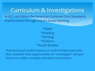 Curriculum & Investigations 
In KG2 we follow the American Common Core Standards 
implemented through inquiry based learning. 
*Math 
*Reading 
*Writing 
*Science 
*Social Studies 
Teachers teach explicit lessons in each of these areas and 
then students have opportunities to “investigate” and put 
these new skills, concepts and ideas into practice. 
 