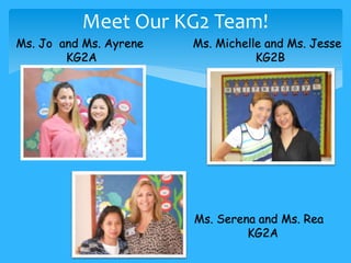 Meet Our KG2 Team! 
Ms. Jo and Ms. Ayrene 
KG2A 
Ms. Michelle and Ms. Jesse 
KG2B 
Ms. Serena and Ms. Rea 
KG2A 
 