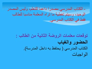 - الكتاب المدرسي مصدرا داعما للتعلم، وليس المصدر 
الوحيد، وسيتم تغطية ما تراه المعلمة مناسبا للطالب 
فقط في الكتاب المدرسي. 
توقعات معلمات الروضة الثانية من الطالب : 
الحضور والغياب 
الكتاب المدرسي ) يحتفظ به داخل المدرسة(. 
الواجبات 
 