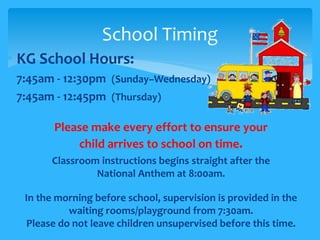 School Timing 
• KG School Hours: 
• 7:45am - 12:30pm (Sunday–Wednesday) 
• 7:45am - 12:45pm (Thursday) 
• Please make every effort to ensure your 
child arrives to school on time. 
• Classroom instructions begins straight after the 
National Anthem at 8:00am. 
• In the morning before school, supervision is provided in the 
waiting rooms/playground from 7:30am. 
Please do not leave children unsupervised before this time. 
 