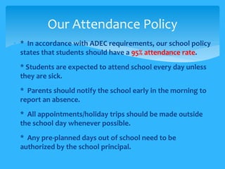 Our Attendance Policy 
• * In accordance with ADEC requirements, our school policy 
states that students should have a 95% attendance rate. 
• * Students are expected to attend school every day unless 
they are sick. 
 * Parents should notify the school early in the morning to 
report an absence. 
 * All appointments/holiday trips should be made outside 
the school day whenever possible. 
 * Any pre-planned days out of school need to be 
authorized by the school principal. 
 