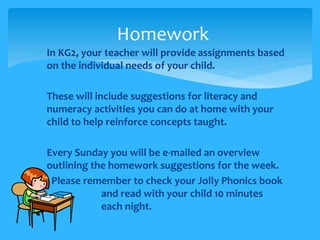 Homework 
 In KG2, your teacher will provide assignments based 
on the individual needs of your child. 
 These will include suggestions for literacy and 
numeracy activities you can do at home with your 
child to help reinforce concepts taught. 
 Every Sunday you will be e-mailed an overview 
outlining the homework suggestions for the week. 
 Please remember to check your Jolly Phonics book 
and read with your child 10 minutes 
each night. 
 