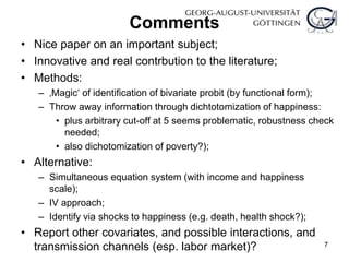 Comments
• Nice paper on an important subject;
• Innovative and real contrbution to the literature;
• Methods:
– ‚Magic‘ of identification of bivariate probit (by functional form);
– Throw away information through dichtotomization of happiness:
• plus arbitrary cut-off at 5 seems problematic, robustness check
needed;
• also dichotomization of poverty?);
• Alternative:
– Simultaneous equation system (with income and happiness
scale);
– IV approach;
– Identify via shocks to happiness (e.g. death, health shock?);
• Report other covariates, and possible interactions, and
transmission channels (esp. labor market)? 7
 