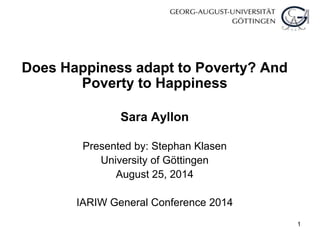 1
Does Happiness adapt to Poverty? And
Poverty to Happiness
Sara Ayllon
Presented by: Stephan Klasen
University of Göttingen
August 25, 2014
IARIW General Conference 2014
 