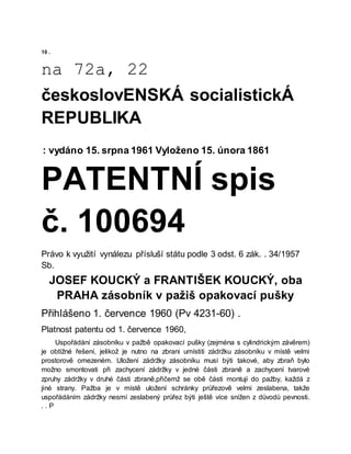 10 .
na 72a, 22
českoslovENSKÁ socialistickÁ
REPUBLIKA
: vydáno 15. srpna 1961 Vyloženo 15. února 1861
PATENTNÍ spis
č. 100694
Právo k využití vynálezu přísluší státu podle 3 odst. 6 zák. . 34/1957
Sb.
JOSEF KOUCKÝ a FRANTIŠEK KOUCKÝ, oba
PRAHA zásobník v pažiš opakovací pušky
Přihlášeno 1. července 1960 (Pv 4231-60) .
Platnost patentu od 1. července 1960,
Uspořádání zásobníku v pažbě opakovací pušky (zejména s cylindrickým závěrem)
je obtížné řešení, jelikož je nutno na zbrani umístiti zádržku zásobníku v místě velmi
prostorově omezeném. Uložení zádržky zásobníku musí býti takové, aby zbraň bylo
možno smontovati při zachycení zádržky v jedné části zbraně a zachycení tvarové
zpruhy zádržky v druhé části zbraně,přičemž se obě části montují do pažby, každá z
jiné strany. Pažba je v místě uložení schránky průřezově velmi zeslabena, takže
uspořádáním zádržky nesmí zeslabený průřez býti ještě více snížen z důvodů pevnosti.
. . P
 