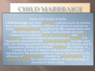 .
Small child brides in India
Child marriage and child betrothal customs occur in various
times and places, whereby children are given in matrimony -
before marriageable age as defined by the commentator and
often before puberty. Today such customs are fairly
widespread in parts of Africa, Asia, Oceania and South
America: in former times it occurred also in Europe. It is
frequently associated with arranged marriage. In some cases
only one marriage-partner is a child, usually the female, due to
importance placed upon female virginity, the inability of
women to work for money and to women's shorter
reproductive life period relative to men's. An increase in the
advocacy of human rights, whether as women's rights or as
children's rights, has caused traditions of child marriage to
decrease in many areas.
 