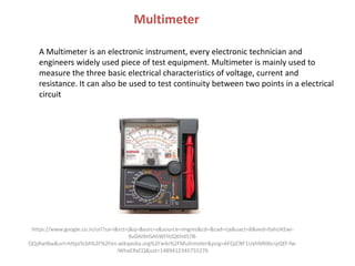 Multimeter
A Multimeter is an electronic instrument, every electronic technician and
engineers widely used piece of test equipment. Multimeter is mainly used to
measure the three basic electrical characteristics of voltage, current and
resistance. It can also be used to test continuity between two points in a electrical
circuit
https://www.google.co.in/url?sa=i&rct=j&q=&esrc=s&source=imgres&cd=&cad=rja&uact=8&ved=0ahUKEwi-
9uDAi9HSAhWFHJQKHd57B-
QQjRwIBw&url=https%3A%2F%2Fen.wikipedia.org%2Fwiki%2FMultimeter&psig=AFQjCNF1UxhNR06crpQEf-fw-
iWhaERxCQ&ust=1489412345755276
 
