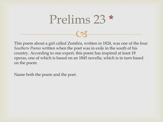 This poem about a girl called Zemfira, written in 1824, was one of the four Southern Poems written when the poet was in exile in the south of his country. According to one expert, this poem has inspired at least 18 operas, one of which is based on an 1845 novella, which is in turn based on the poem.,[object Object],Name both the poem and the poet.,[object Object],Prelims 23 *,[object Object]