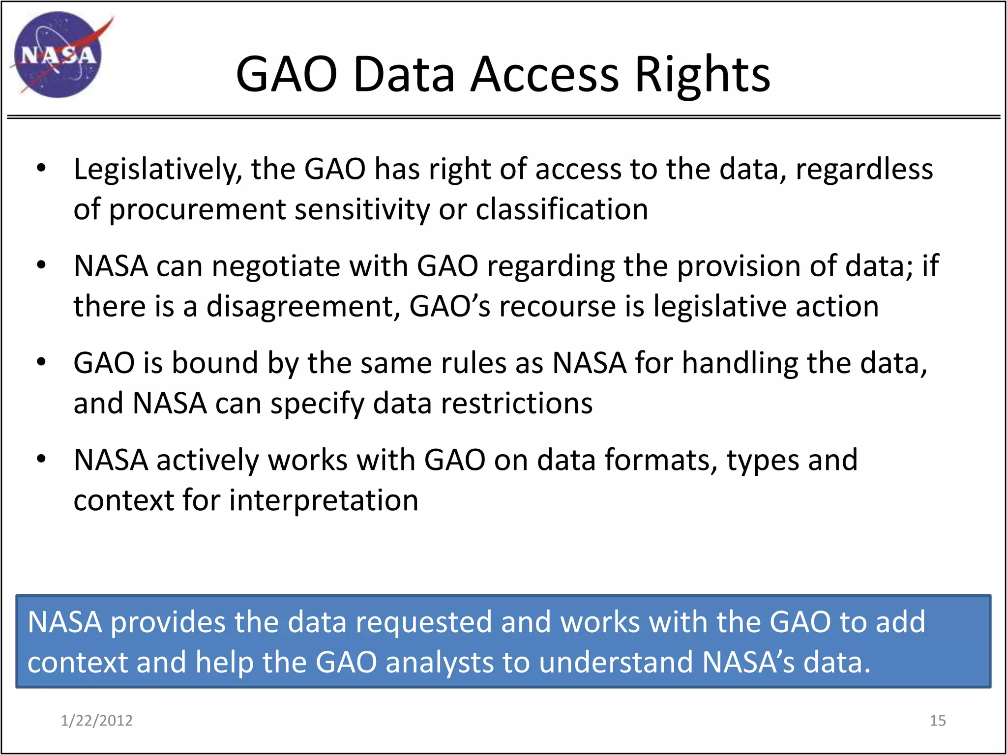 GAO Data Access Rights
• Legislatively, the GAO has right of access to the data, regardless
  of procurement sensitivity or classification
• NASA can negotiate with GAO regarding the provision of data; if
  there is a disagreement, GAO’s recourse is legislative action
• GAO is bound by the same rules as NASA for handling the data,
  and NASA can specify data restrictions
• NASA actively works with GAO on data formats, types and
  context for interpretation


NASA provides the data requested and works with the GAO to add
context and help the GAO analysts to understand NASA’s data.
  1/22/2012                                                        15
 