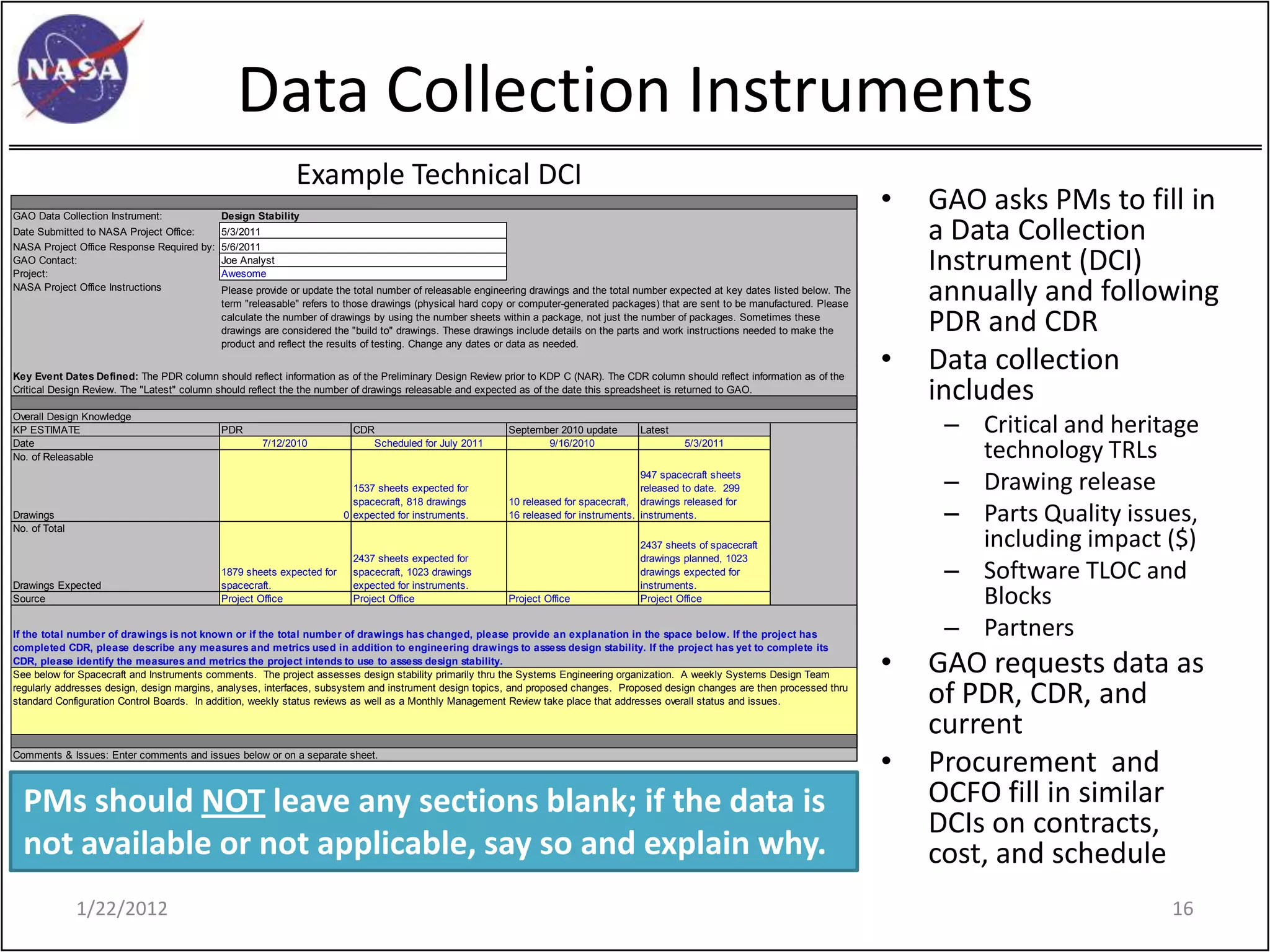 Data Collection Instruments
                                                            Example Technical DCI
GAO Data Collection Instrument:             Design Stability
                                                                                                                                                                                        •   GAO asks PMs to fill in
Date Submitted to NASA Project Office:
NASA Project Office Response Required by:
                                            5/3/2011
                                            5/6/2011
                                                                                                                                                                                            a Data Collection
GAO Contact:
Project:
                                            Joe Analyst
                                            Awesome
                                                                                                                                                                                            Instrument (DCI)
NASA Project Office Instructions            Please provide or update the total number of releasable engineering drawings and the total number expected at key dates listed below. The
                                            term "releasable" refers to those drawings (physical hard copy or computer-generated packages) that are sent to be manufactured. Please
                                                                                                                                                                                            annually and following
                                            calculate the number of drawings by using the number sheets within a package, not just the number of packages. Sometimes these
                                            drawings are considered the "build to" drawings. These drawings include details on the parts and work instructions needed to make the           PDR and CDR
                                            product and reflect the results of testing. Change any dates or data as needed.


Key Event Dates Defined: The PDR column should reflect information as of the Preliminary Design Review prior to KDP C (NAR). The CDR column should reflect information as of the
                                                                                                                                                                                        •   Data collection
Critical Design Review. The "Latest" column should reflect the the number of drawings releasable and expected as of the date this spreadsheet is returned to GAO.
                                                                                                                                                                                            includes
Overall Design Knowledge
KP ESTIMATE                                 PDR                          CDR                              September 2010 update        Latest                                                – Critical and heritage
Date
No. of Releasable
                                                    7/12/2010               Scheduled for July 2011              9/16/2010                      5/3/2011
                                                                                                                                                                                               technology TRLs
                                                                         1537 sheets expected for
                                                                                                                                       947 spacecraft sheets
                                                                                                                                       released to date. 299                                 – Drawing release
                                                                                                                                                                                             – Parts Quality issues,
                                                                         spacecraft, 818 drawings         10 released for spacecraft, drawings released for
Drawings                                                               0 expected for instruments.        16 released for instruments. instruments.
No. of Total
                                                                                                                                       2437 sheets of spacecraft                               including impact ($)
                                                                                                                                                                                             – Software TLOC and
                                                                         2437 sheets expected for                                      drawings planned, 1023
                                            1879 sheets expected for     spacecraft, 1023 drawings                                     drawings expected for
Drawings Expected                           spacecraft.                  expected for instruments.                                     instruments.
Source                                      Project Office               Project Office                   Project Office               Project Office                                          Blocks
If the total number of drawings is not known or if the total number of drawings has changed, please provide an explanation in the space below. If the project has                            – Partners
                                                                                                                                                                                        •
completed CDR, please describe any measures and metrics used in addition to engineering drawings to assess design stability. If the project has yet to complete its
CDR, please identify the measures and metrics the project intends to use to assess design stability.
See below for Spacecraft and Instruments comments. The project assesses design stability primarily thru the Systems Engineering organization. A weekly Systems Design Team
                                                                                                                                                                                            GAO requests data as
regularly addresses design, design margins, analyses, interfaces, subsystem and instrument design topics, and proposed changes. Proposed design changes are then processed thru
standard Configuration Control Boards. In addition, weekly status reviews as well as a Monthly Management Review take place that addresses overall status and issues.                       of PDR, CDR, and
                                                                                                                                                                                            current
Comments & Issues: Enter comments and issues below or on a separate sheet.
                                                                                                                                                                                        •   Procurement and
  PMs should NOT leave any sections blank; if the data is                                                                                                                                   OCFO fill in similar
                                                                                                                                                                                            DCIs on contracts,
  not available or not applicable, say so and explain why.                                                                                                                                  cost, and schedule
               1/22/2012                                                                                                                                                                                         16
 