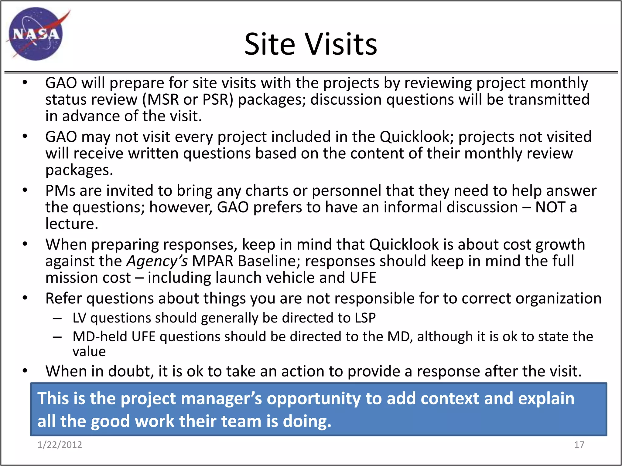 Site Visits
• GAO will prepare for site visits with the projects by reviewing project monthly
  status review (MSR or PSR) packages; discussion questions will be transmitted
  in advance of the visit.
• GAO may not visit every project included in the Quicklook; projects not visited
  will receive written questions based on the content of their monthly review
  packages.
• PMs are invited to bring any charts or personnel that they need to help answer
  the questions; however, GAO prefers to have an informal discussion – NOT a
  lecture.
• When preparing responses, keep in mind that Quicklook is about cost growth
  against the Agency’s MPAR Baseline; responses should keep in mind the full
  mission cost – including launch vehicle and UFE
• Refer questions about things you are not responsible for to correct organization
     – LV questions should generally be directed to LSP
     – MD-held UFE questions should be directed to the MD, although it is ok to state the
       value
• When in doubt, it is ok to take an action to provide a response after the visit.
  This is the project manager’s opportunity to add context and explain
  all the good work their team is doing.
  1/22/2012                                                                          17
 