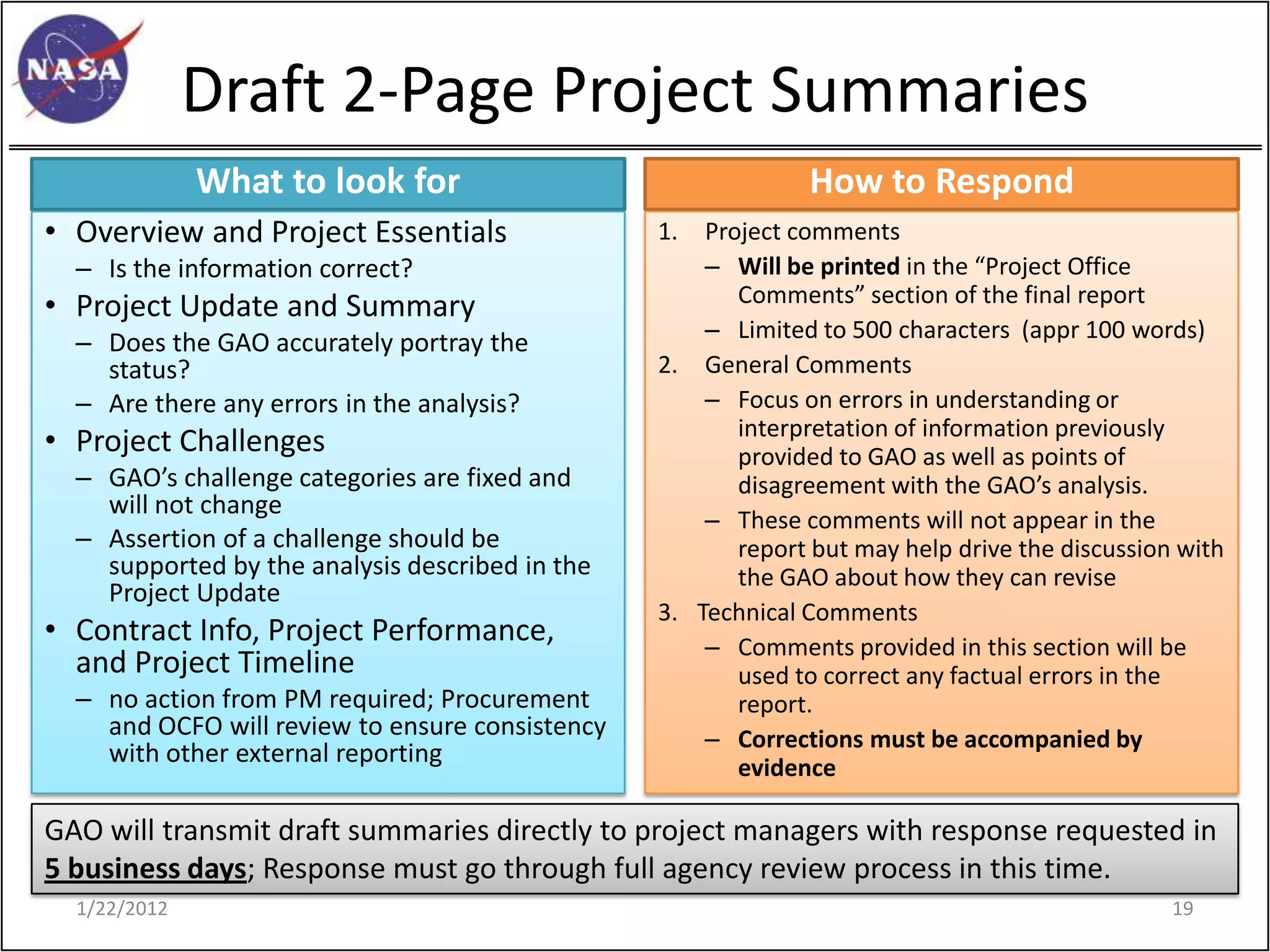 Draft 2-Page Project Summaries
              What to look for                                How to Respond
• Overview and Project Essentials                1.  Project comments
  – Is the information correct?                      – Will be printed in the “Project Office
• Project Update and Summary                            Comments” section of the final report
                                                     – Limited to 500 characters (appr 100 words)
  – Does the GAO accurately portray the
    status?                                      2. General Comments
  – Are there any errors in the analysis?            – Focus on errors in understanding or
                                                        interpretation of information previously
• Project Challenges                                    provided to GAO as well as points of
  – GAO’s challenge categories are fixed and            disagreement with the GAO’s analysis.
    will not change
                                                     – These comments will not appear in the
  – Assertion of a challenge should be                  report but may help drive the discussion with
    supported by the analysis described in the          the GAO about how they can revise
    Project Update
                                                 3. Technical Comments
• Contract Info, Project Performance,                – Comments provided in this section will be
  and Project Timeline                                  used to correct any factual errors in the
  – no action from PM required; Procurement             report.
    and OCFO will review to ensure consistency       – Corrections must be accompanied by
    with other external reporting
                                                        evidence

GAO will transmit draft summaries directly to project managers with response requested in
5 business days; Response must go through full agency review process in this time.
  1/22/2012                                                                                     19
 