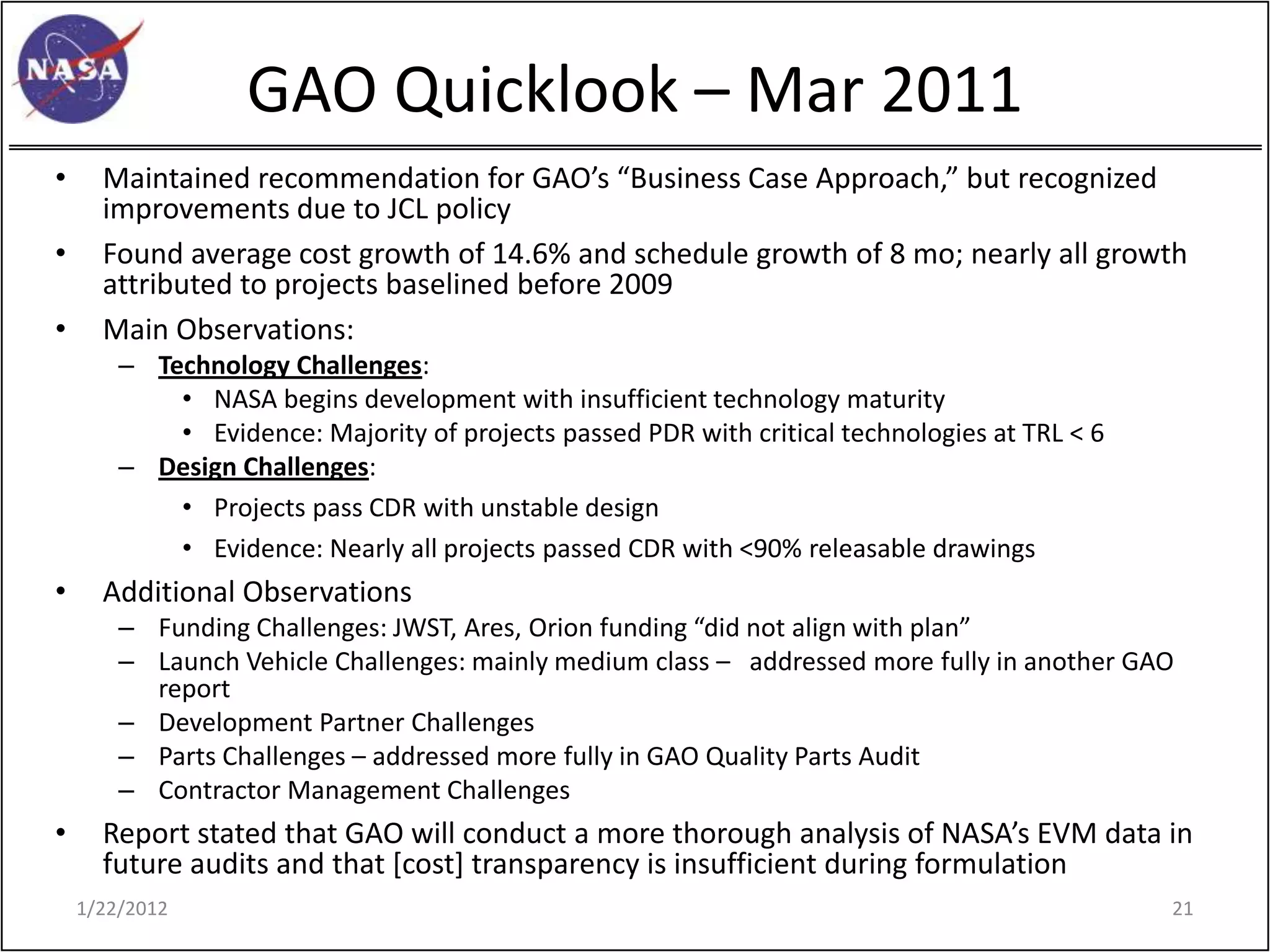 GAO Quicklook – Mar 2011
•     Maintained recommendation for GAO’s “Business Case Approach,” but recognized
      improvements due to JCL policy
•     Found average cost growth of 14.6% and schedule growth of 8 mo; nearly all growth
      attributed to projects baselined before 2009
•     Main Observations:
        – Technology Challenges:
            • NASA begins development with insufficient technology maturity
            • Evidence: Majority of projects passed PDR with critical technologies at TRL < 6
        – Design Challenges:
            • Projects pass CDR with unstable design
            • Evidence: Nearly all projects passed CDR with <90% releasable drawings
•     Additional Observations
        – Funding Challenges: JWST, Ares, Orion funding “did not align with plan”
        – Launch Vehicle Challenges: mainly medium class – addressed more fully in another GAO
          report
        – Development Partner Challenges
        – Parts Challenges – addressed more fully in GAO Quality Parts Audit
        – Contractor Management Challenges
•     Report stated that GAO will conduct a more thorough analysis of NASA’s EVM data in
      future audits and that [cost] transparency is insufficient during formulation
    1/22/2012                                                                                   21
 