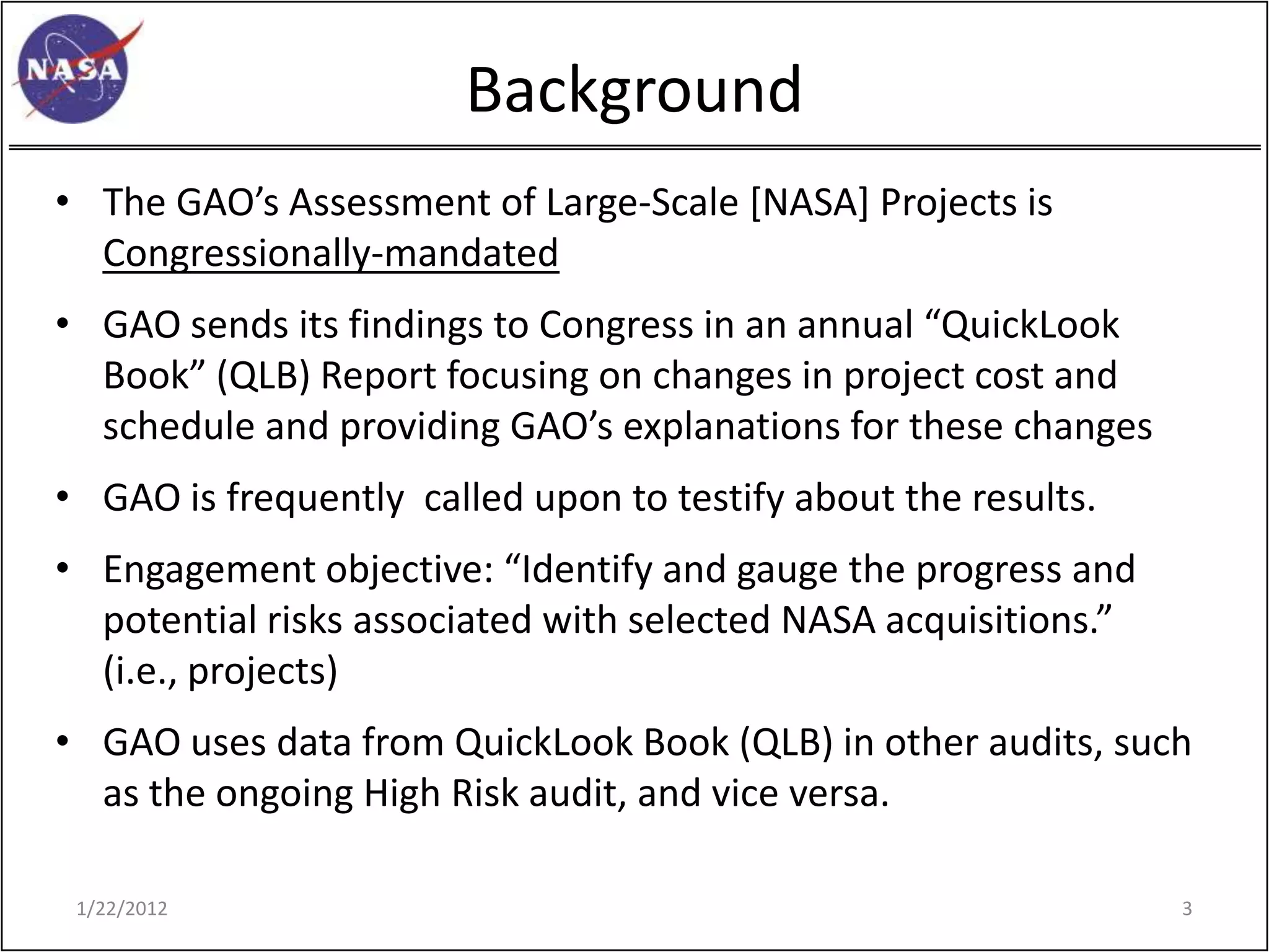Background
• The GAO’s Assessment of Large-Scale [NASA] Projects is
  Congressionally-mandated
• GAO sends its findings to Congress in an annual “QuickLook
  Book” (QLB) Report focusing on changes in project cost and
  schedule and providing GAO’s explanations for these changes
• GAO is frequently called upon to testify about the results.
• Engagement objective: “Identify and gauge the progress and
  potential risks associated with selected NASA acquisitions.”
  (i.e., projects)
• GAO uses data from QuickLook Book (QLB) in other audits, such
  as the ongoing High Risk audit, and vice versa.

 1/22/2012                                                       3
 