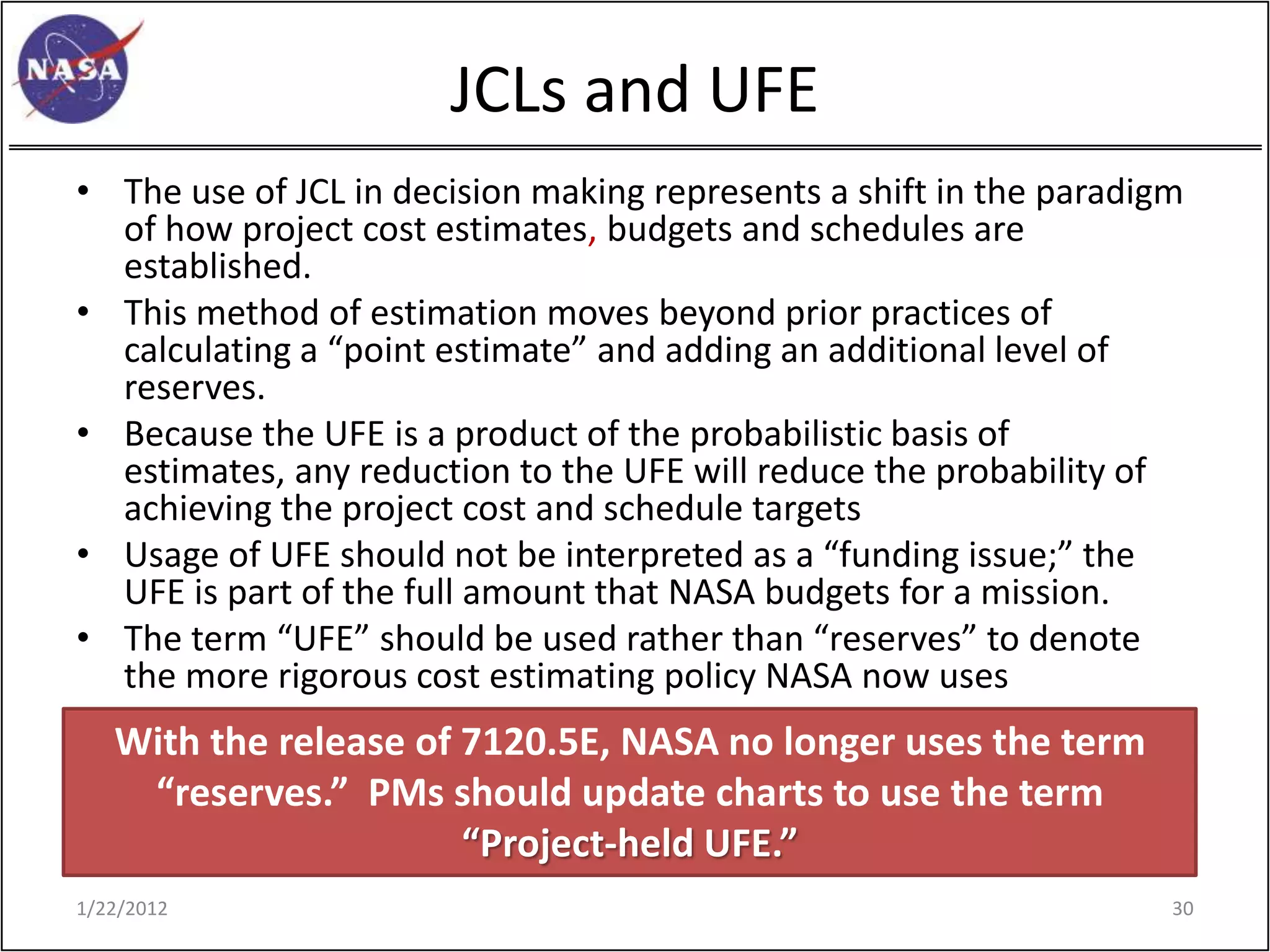 JCLs and UFE
• The use of JCL in decision making represents a shift in the paradigm
  of how project cost estimates, budgets and schedules are
  established.
• This method of estimation moves beyond prior practices of
  calculating a “point estimate” and adding an additional level of
  reserves.
• Because the UFE is a product of the probabilistic basis of
  estimates, any reduction to the UFE will reduce the probability of
  achieving the project cost and schedule targets
• Usage of UFE should not be interpreted as a “funding issue;” the
  UFE is part of the full amount that NASA budgets for a mission.
• The term “UFE” should be used rather than “reserves” to denote
  the more rigorous cost estimating policy NASA now uses
   With the release of 7120.5E, NASA no longer uses the term
    “reserves.” PMs should update charts to use the term
                       “Project-held UFE.”
1/22/2012                                                            30
 