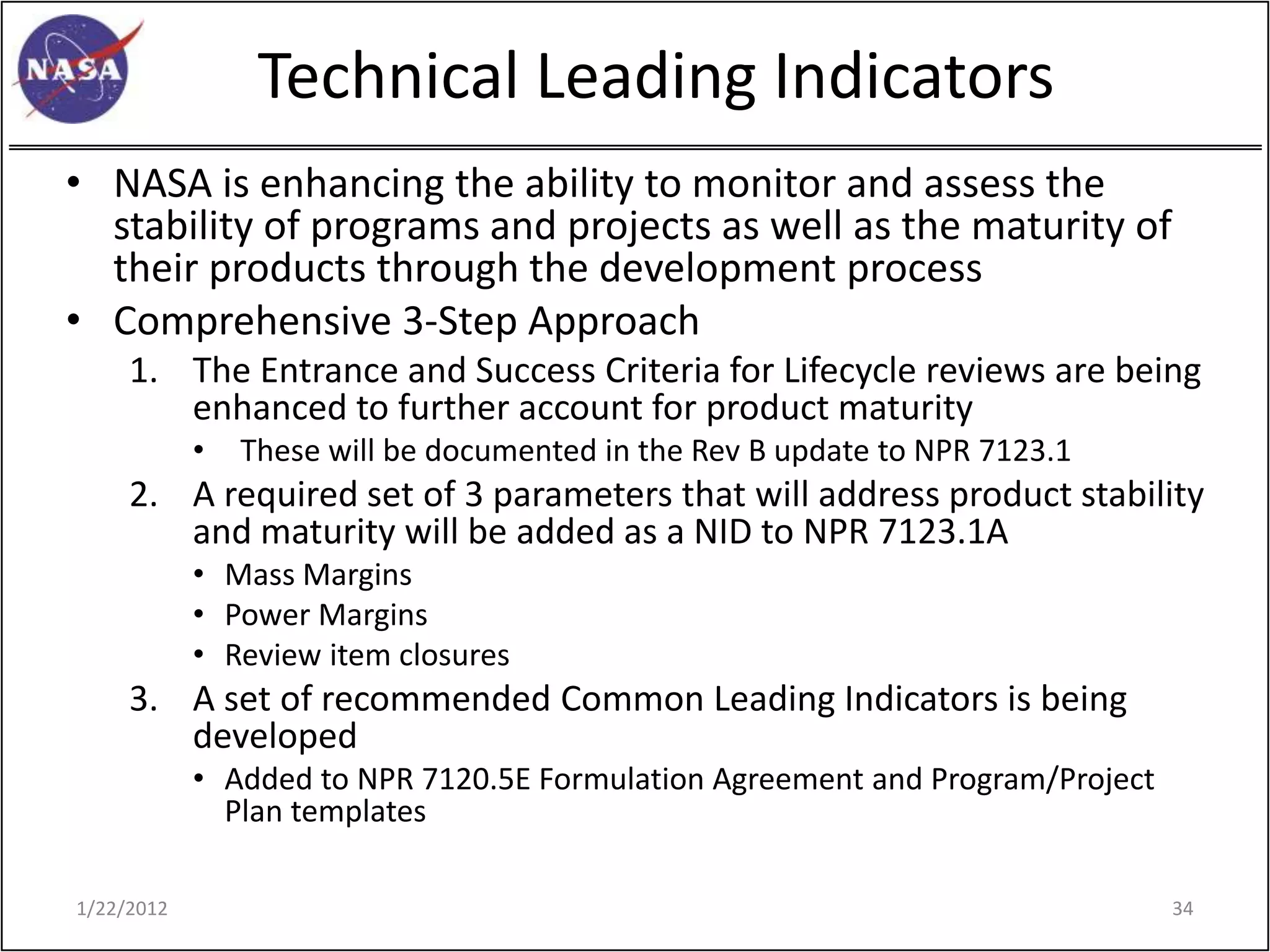 Technical Leading Indicators
• NASA is enhancing the ability to monitor and assess the
  stability of programs and projects as well as the maturity of
  their products through the development process
• Comprehensive 3-Step Approach
     1. The Entrance and Success Criteria for Lifecycle reviews are being
        enhanced to further account for product maturity
            •   These will be documented in the Rev B update to NPR 7123.1
     2. A required set of 3 parameters that will address product stability
        and maturity will be added as a NID to NPR 7123.1A
            • Mass Margins
            • Power Margins
            • Review item closures
     3. A set of recommended Common Leading Indicators is being
        developed
            • Added to NPR 7120.5E Formulation Agreement and Program/Project
              Plan templates

1/22/2012                                                                      34
 