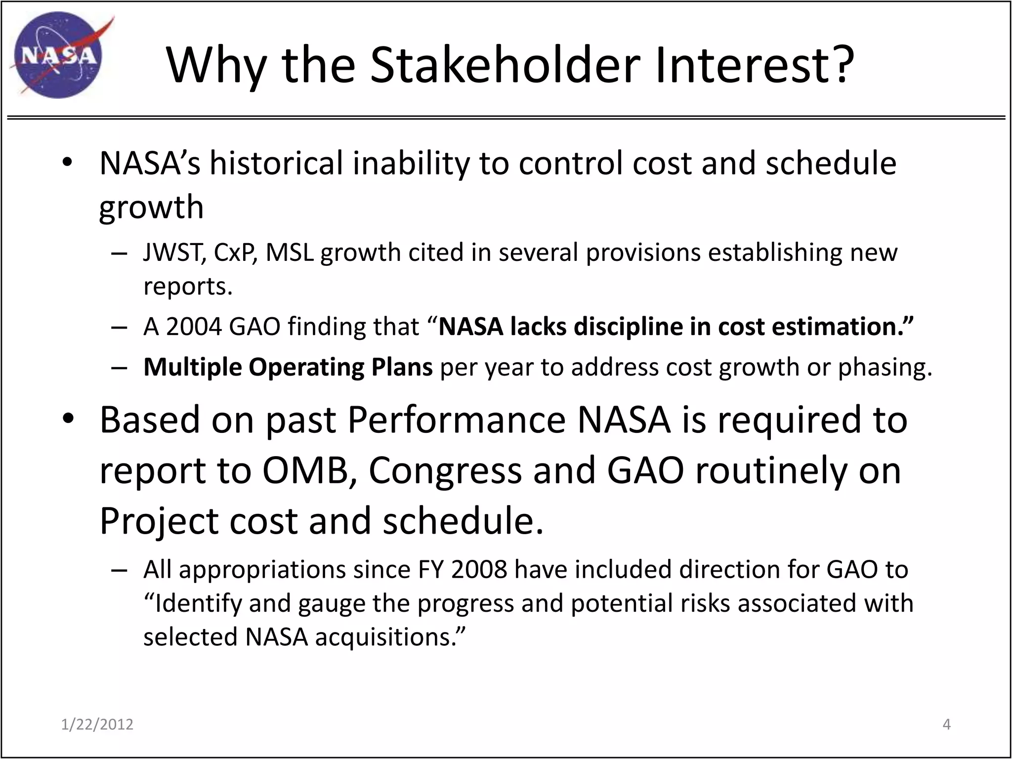 Why the Stakeholder Interest?
• NASA’s historical inability to control cost and schedule
  growth
      – JWST, CxP, MSL growth cited in several provisions establishing new
        reports.
      – A 2004 GAO finding that “NASA lacks discipline in cost estimation.”
      – Multiple Operating Plans per year to address cost growth or phasing.

• Based on past Performance NASA is required to
  report to OMB, Congress and GAO routinely on
  Project cost and schedule.
      – All appropriations since FY 2008 have included direction for GAO to
        “Identify and gauge the progress and potential risks associated with
        selected NASA acquisitions.”

1/22/2012                                                                      4
 