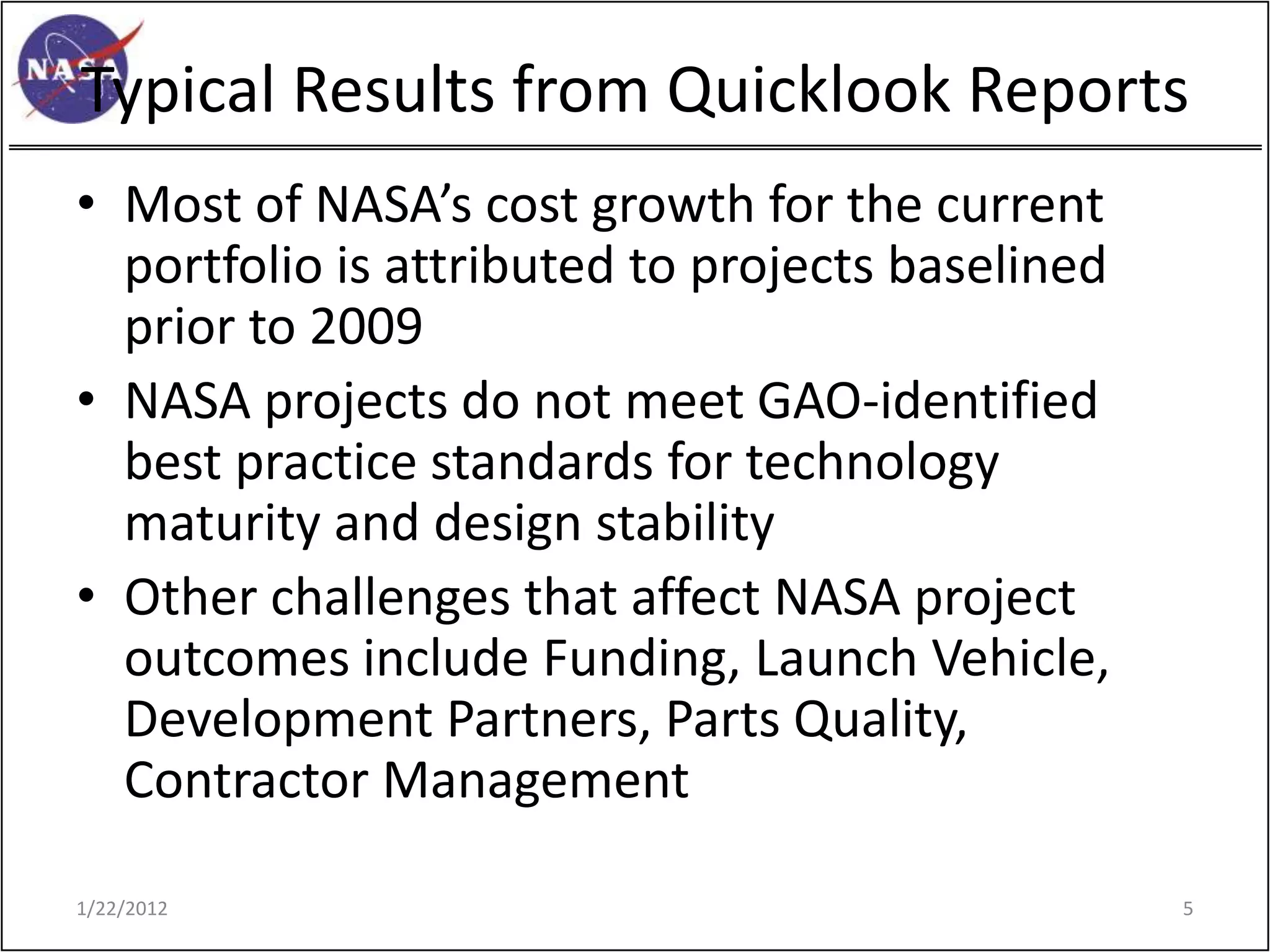 Typical Results from Quicklook Reports
• Most of NASA’s cost growth for the current
  portfolio is attributed to projects baselined
  prior to 2009
• NASA projects do not meet GAO-identified
  best practice standards for technology
  maturity and design stability
• Other challenges that affect NASA project
  outcomes include Funding, Launch Vehicle,
  Development Partners, Parts Quality,
  Contractor Management

1/22/2012                                         5
 