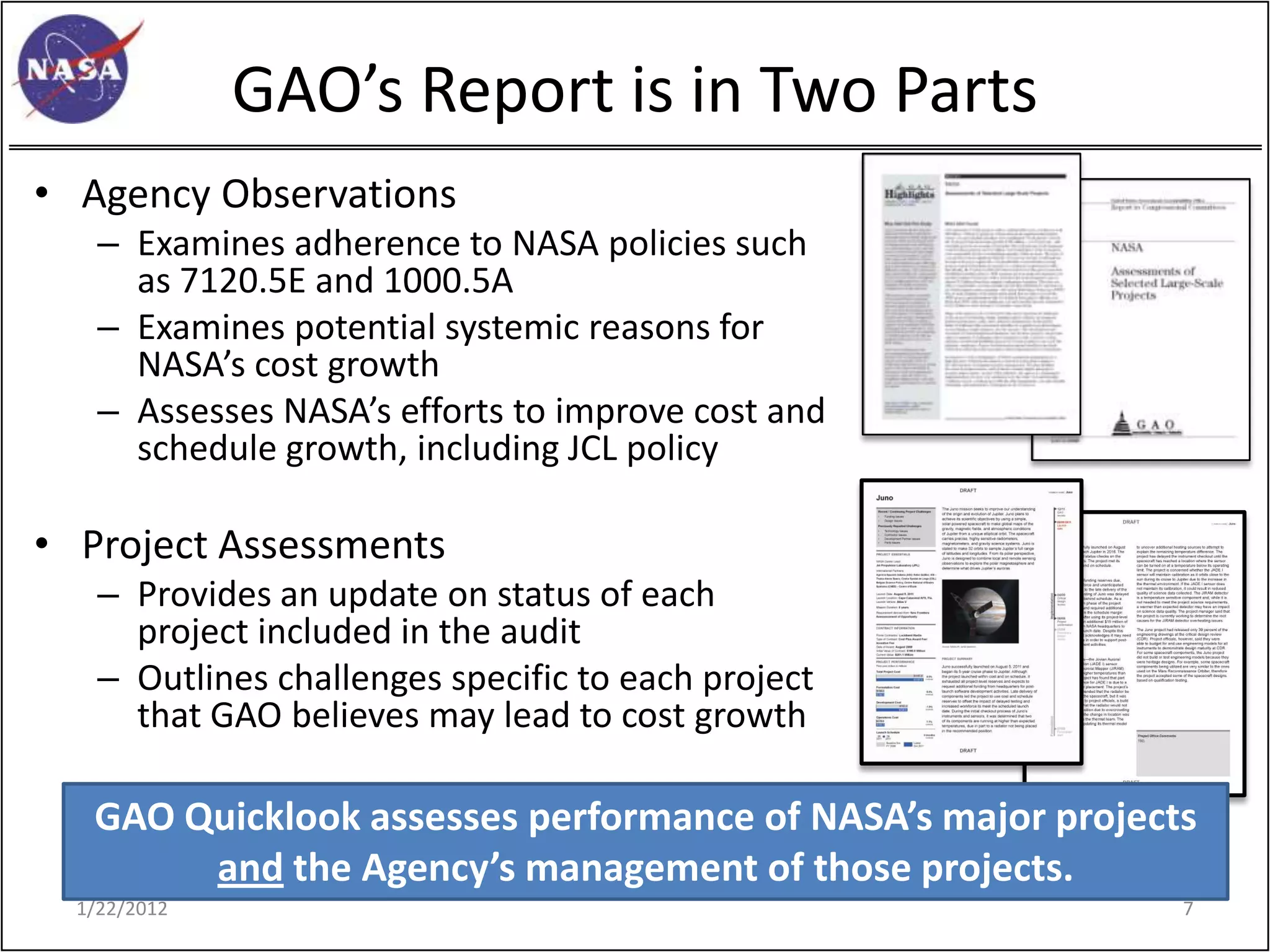 GAO’s Report is in Two Parts
• Agency Observations
    – Examines adherence to NASA policies such
      as 7120.5E and 1000.5A
    – Examines potential systemic reasons for
      NASA’s cost growth
    – Assesses NASA’s efforts to improve cost and
      schedule growth, including JCL policy

• Project Assessments
    – Provides an update on status of each
      project included in the audit
    – Outlines challenges specific to each project
      that GAO believes may lead to cost growth

   GAO Quicklook assesses performance of NASA’s major projects
        and the Agency’s management of those projects.
  1/22/2012                                                  7
 