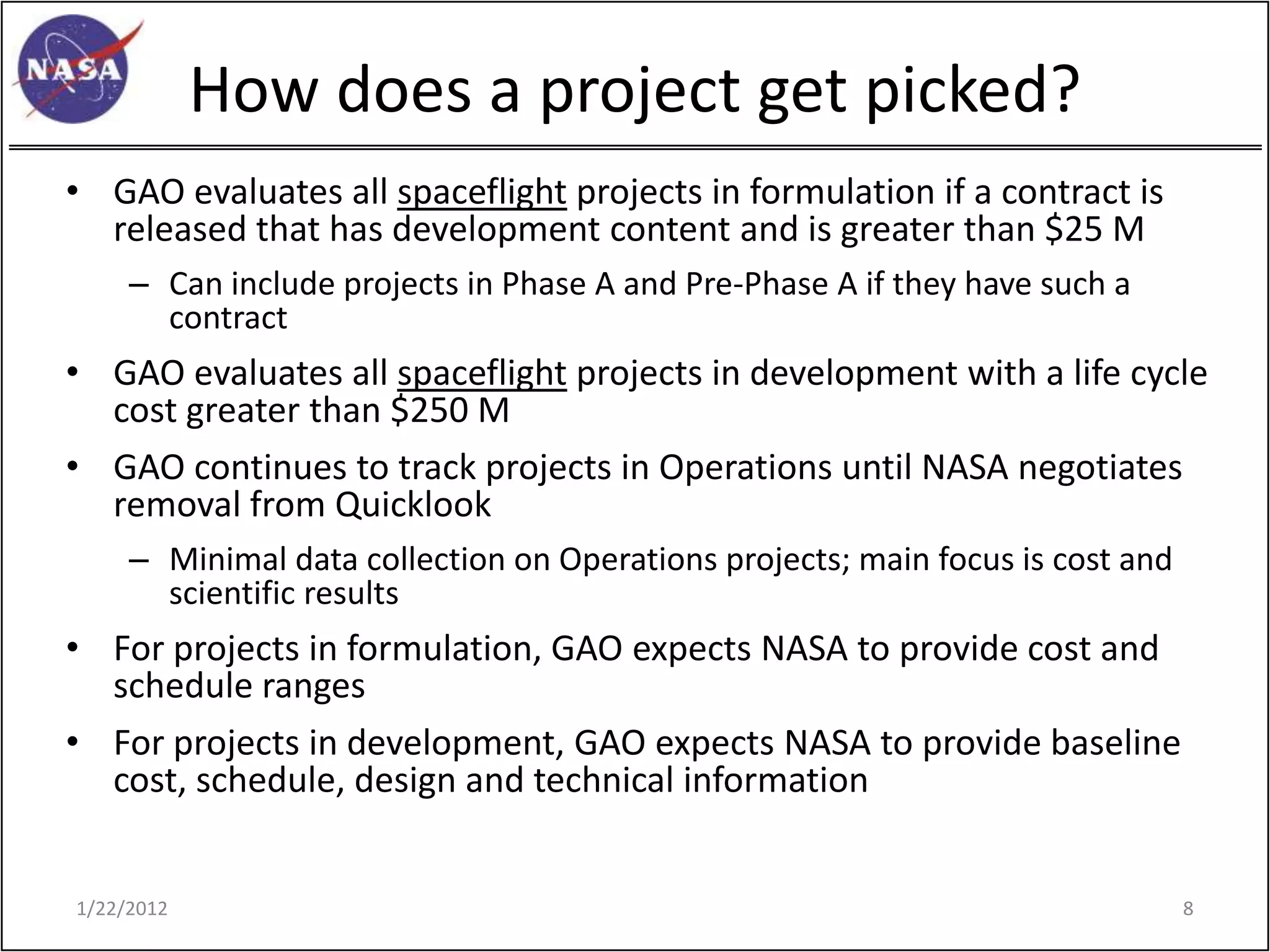 How does a project get picked?
• GAO evaluates all spaceflight projects in formulation if a contract is
  released that has development content and is greater than $25 M
     – Can include projects in Phase A and Pre-Phase A if they have such a
       contract
• GAO evaluates all spaceflight projects in development with a life cycle
  cost greater than $250 M
• GAO continues to track projects in Operations until NASA negotiates
  removal from Quicklook
     – Minimal data collection on Operations projects; main focus is cost and
       scientific results
• For projects in formulation, GAO expects NASA to provide cost and
  schedule ranges
• For projects in development, GAO expects NASA to provide baseline
  cost, schedule, design and technical information


1/22/2012                                                                       8
 