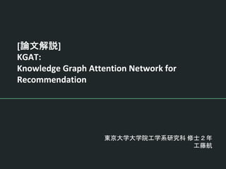 [論文解説]
KGAT:
Knowledge Graph Attention Network for
Recommendation
東京大学大学院工学系研究科 修士２年
工藤航
 