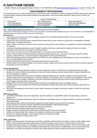 K GAUTHAM HEGDE
LinkedIn: linkedin.com/in/gautham-hegde | Contact: +1-647 468 8035 | E-Mail:gauthamhegde.k@gmail.com | Location: Toronto, ON
PROCUREMENT PROFESSIONAL
A post graduate with over 9 years of experience in procurement, vendor management, project management & ERP implementation expertise
to support people, process and technology initiatives of the organization, with result-oriented approach to attain optimum results in all
targeted areas.
Areas of Expertise:
▪ Procurement
▪ Vendor Management
▪ Contract Management
▪ ERP Implementation
▪ Business Development
▪ Sourcing Strategies
▪ Project Management
▪ Performance Management
▪ General Training
PROFESSIONAL EXPERIENCE
2012 - 2019: Expat Engineering (India) Ltd – SENIOR MANAGER PROCUREMENT
Responsible for leading procurement process for the organization, focusedexecutionof projects and process improvements.Lead implementation of
Enterprise Resource Planning (ERP) across the Organization.
Procurement:
▪ Lead, develop and execute procurement strategies and plans with measurable objectives based on the scope & impact.
▪ Lead negotiations to conclusion.
▪ Interact with cross functional teams to understand their requirements and also resolve any issues like non-availability of materials,
quality issues or supplier performance.
▪ Assess, define and resolve procurement issues including contractual terms and conditions and escalations by internal stakeholders
and suppliers.
▪ Locating and developing alternate sources of supply for goods and services, particularly for single source items to increase
competition and reduce the cost of goods / services purchased.
▪ Lead, mentor and coach junior and intermediate staff in procurement and purchasing functions.
▪ Perform market analysis and spend analysis leveraging all available data sources - accounting, purchasing, payment systems,
suppliers, market trends etc. to provide insight into opportunities for savings and efficiencies.
▪ Ensure all related governance processes/policies are adhered to and completed prior to final approval to ensure the acquisition is
done in the best interest of the company.
▪ Conducting debriefing meetings with unsuccessful bidders(vendors) as required.
▪ Periodic review of purchasing strategies and processes, projects, supplier performance as well as team and take corrective measures
accordingly for improving efficiency.
Vendor Management:
▪ Identifying & shortlisting prospective vendors for various categories of spend, thus effectively managing the demand & supply.
▪ Develop and maintain effective relationships with vendor(s) to ensure business priorities requirements are clearly understood and
met, and objectives are aligned.
▪ Identify and develop process-improvement strategies to generate efficiencies and maintain oversight of vendor performance;
including vendor performance management, reporting disciplines and remediation plans to address issues highlighted by the vendor.
▪ Identify, recommend, negotiate, implement and monitor contractual changes as required to ensure costs and services evolve to
match changing business needs and priorities.
▪ Develop RFPs, Key Performance Indicators (KPI) and Service Level Agreements (SLA) for strategic vendors.
▪ Facilitate vendor review meetings and hold fact-based, diplomatic and frank discussions with vendors regarding opportunities for
improvement.
▪ Work with internal legal and other teams to ensure vendor adherence and regular monitoring in relation to vendor risk and policy
compliance.
ERP Implementation:
▪ Lead ERP implementation across the organization, right from selection of suitable ERP vendors till implementing it across all
departments.
▪ Evaluate user’s business requirements, needs and objectives and transform same to company processes, solutions and modules
being implemented.
▪ Lead design activities defining requirements, testing and provide direction to users and junior consultants.
▪ Provide functional consulting for ENGG/ CONTRACT/PROCUREMENT/ HR/FINANCE Modules.
▪ Analyze and solve complex user issues related to data and processes.
▪ Review daily activity reporting against plans and schedules.
▪ Engage in project coordinating, team leading and implementing ERP functional consultation.
▪ Interact with implementation team, follow-up for resolutions, attend/conduct review meetings.
▪ Enhance and update knowledge on domain field practices and related technology.
▪ Strategizing on Migration of legacy data to ERP.
Team Leadership:
▪ Skilled in recognizing teams' competencies, partnership, negotiating, influence others and ability to inspire to attain realistic goals.
▪ Ability to drive results through strong collaborating and influencing skills across all units in a highly-matrixed environment.
▪ Excellent relationship building, time management and strong organizational skills with strong verbal, written communication skills.
▪ Confidence and ability to prioritize and interface professionally with a wide spectrum of stakeholders and cross-functional teams.
▪ Self-Starter, committed, accountable with ability to work independently and handle confidential information with discretion.
 