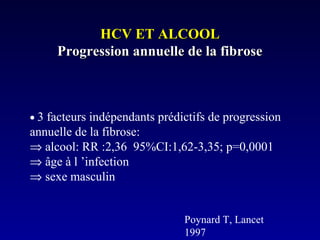 HCV ET ALCOOLHCV ET ALCOOL
Progression annuelle de la fibroseProgression annuelle de la fibrose
• 3 facteurs indépendants prédictifs de progression
annuelle de la fibrose:
⇒ alcool: RR :2,36 95%CI:1,62-3,35; p=0,0001
⇒ âge à l ’infection
⇒ sexe masculin
Poynard T, Lancet
1997
 