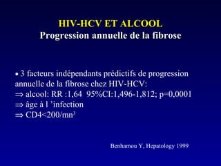 HIV-HCV ET ALCOOLHIV-HCV ET ALCOOL
Progression annuelle de la fibroseProgression annuelle de la fibrose
• 3 facteurs indépendants prédictifs de progression
annuelle de la fibrose chez HIV-HCV:
⇒ alcool: RR :1,64 95%CI:1,496-1,812; p=0,0001
⇒ âge à l ’infection
⇒ CD4<200/mn3
Benhamou Y, Hepatology 1999
 