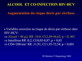 ALCOOL ET CO-INFECTION HIV-HCVALCOOL ET CO-INFECTION HIV-HCV
Augmentation du risque décès par cirrhoseAugmentation du risque décès par cirrhose
• Variables associées au risque de décès par cirrhose chez
HIV-HCV:
⇒ Alcool > 80 g/j: RR :10,8; CI:2,49-46,62; p = 0, 001
⇒ Interféron RR :0,2; CI:0,05-0,87; p = 0,03
⇒ CD4<200/mn3
RR :11,91; CI:1,95-72,54; p = 0,001
Di Martino V Hepatology 2001
 