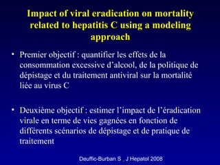 • Premier objectif : quantifier les effets de la
consommation excessive d’alcool, de la politique de
dépistage et du traitement antiviral sur la mortalité
liée au virus C
• Deuxième objectif : estimer l’impact de l’éradication
virale en terme de vies gagnées en fonction de
différents scénarios de dépistage et de pratique de
traitement
Impact of viral eradication on mortalityImpact of viral eradication on mortality
related to hepatitis C using a modelingrelated to hepatitis C using a modeling
approachapproach
Deuffic-Burban S ,, J Hepatol 2008
 