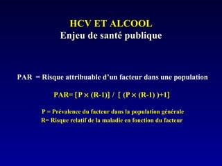 HCV ET ALCOOLHCV ET ALCOOL
Enjeu de santé publiqueEnjeu de santé publique
PAR = Risque attribuable d’un facteur dans une population
PAR= [P × (R-1)] / [ (P × (R-1) )+1]
P = Prévalence du facteur dans la population générale
R= Risque relatif de la maladie en fonction du facteur
 