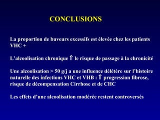 CONCLUSIONSCONCLUSIONS
La proportion de buveurs excessifs est élevée chez les patients
VHC +
L’alcoolisation chronique ⇑ le risque de passage à la chronicité
Une alcoolisation > 50 g/j a une influence délétère sur l’histoire
naturelle des infections VHC et VHB : ⇑ progression fibrose,
risque de décompensation Cirrhose et de CHC
Les effets d’une alcoolisation modérée restent controversés
 