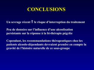 CONCLUSIONSCONCLUSIONS
Un sevrage récent ⇑ le risque d’interruption du traitement
Peu de données sur l’influence d’une alcoolisation
persistante sur la réponse à la bi-thérapie pégylée
Cependant, les recommandations thérapeutiques chez les
patients alcoolo-dépendants devraient prendre en compte la
gravité de l’histoire naturelle de ce sous-groupe
 