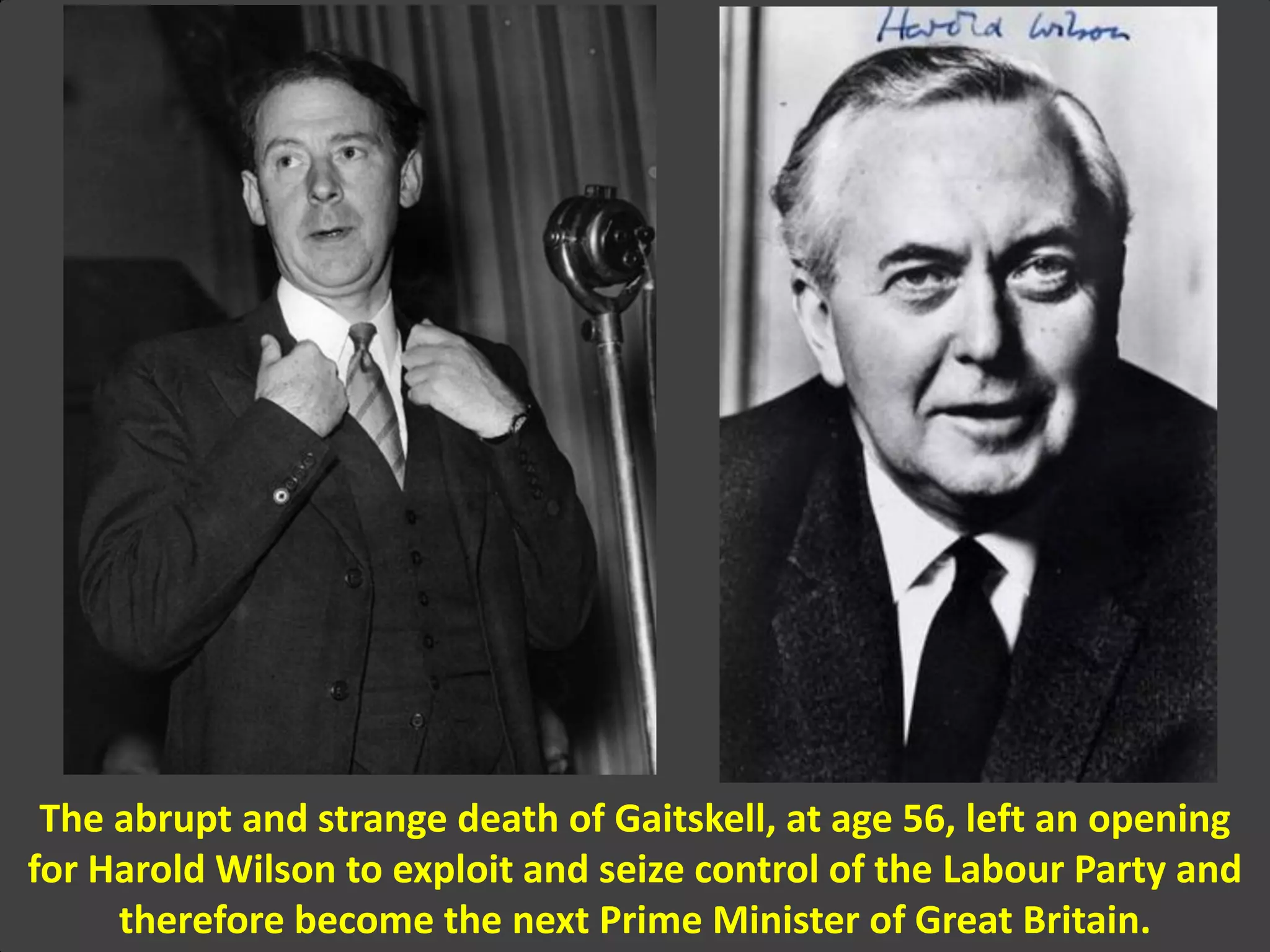 The abrupt and strange death of Gaitskell, at age 56, left an opening
for Harold Wilson to exploit and seize control of the Labour Party and
therefore become the next Prime Minister of Great Britain.
 