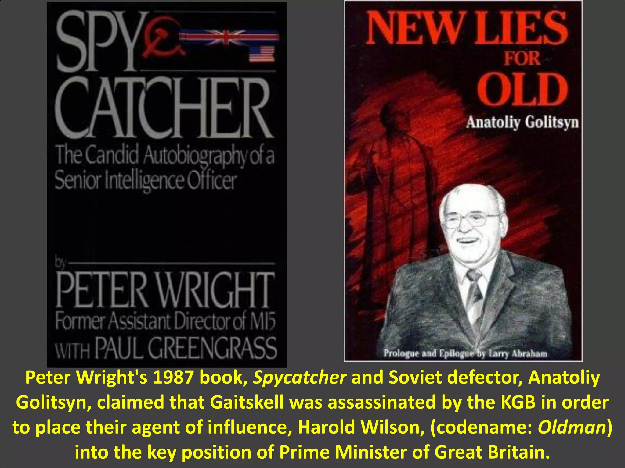 Peter Wright's 1987 book, Spycatcher and Soviet defector, Anatoliy
Golitsyn, claimed that Gaitskell was assassinated by the KGB in order
to place their agent of influence, Harold Wilson, (codename: Oldman)
into the key position of Prime Minister of Great Britain.
 