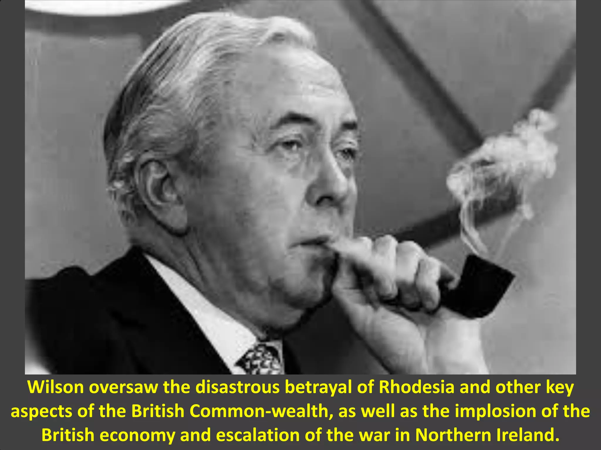 Wilson oversaw the disastrous betrayal of Rhodesia and other key
aspects of the British Common-wealth, as well as the implosion of the
British economy and escalation of the war in Northern Ireland.
 