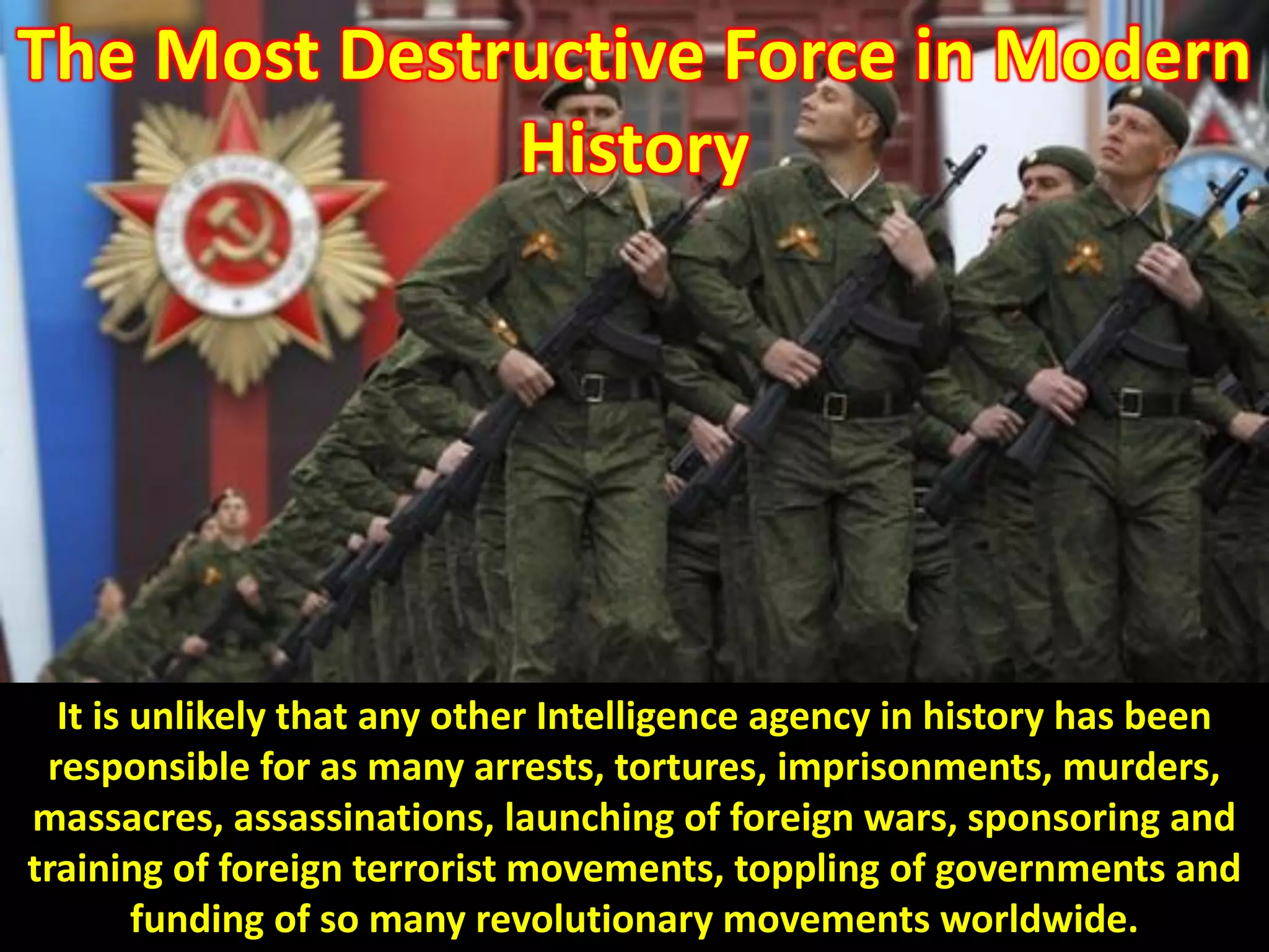 The Most Destructive Force in Modern
History
It is unlikely that any other Intelligence agency in history has been
responsible for as many arrests, tortures, imprisonments, murders,
massacres, assassinations, launching of foreign wars, sponsoring and
training of foreign terrorist movements, toppling of governments and
funding of so many revolutionary movements worldwide.
 