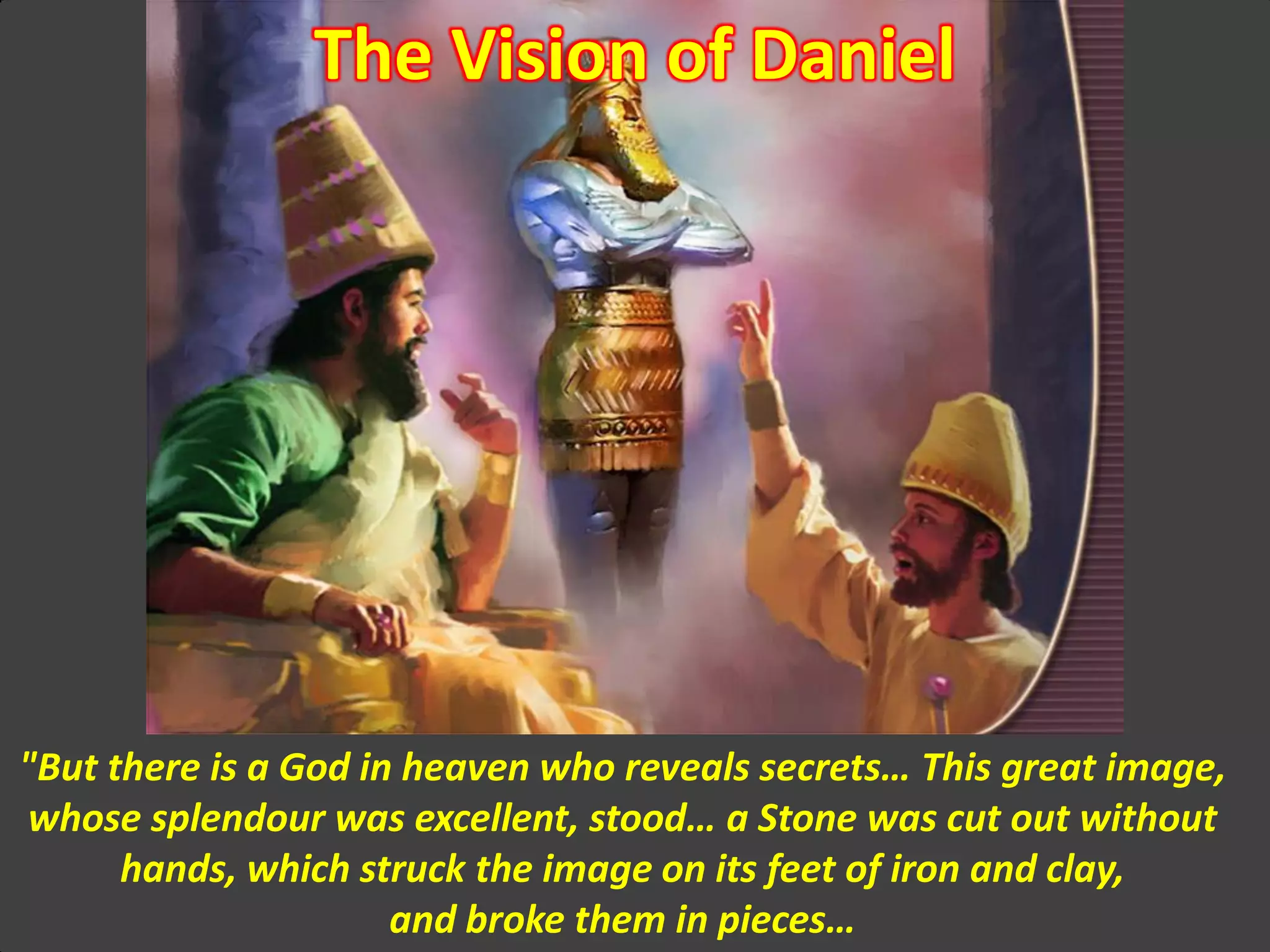 The Vision of Daniel
"But there is a God in heaven who reveals secrets… This great image,
whose splendour was excellent, stood… a Stone was cut out without
hands, which struck the image on its feet of iron and clay,
and broke them in pieces…
 