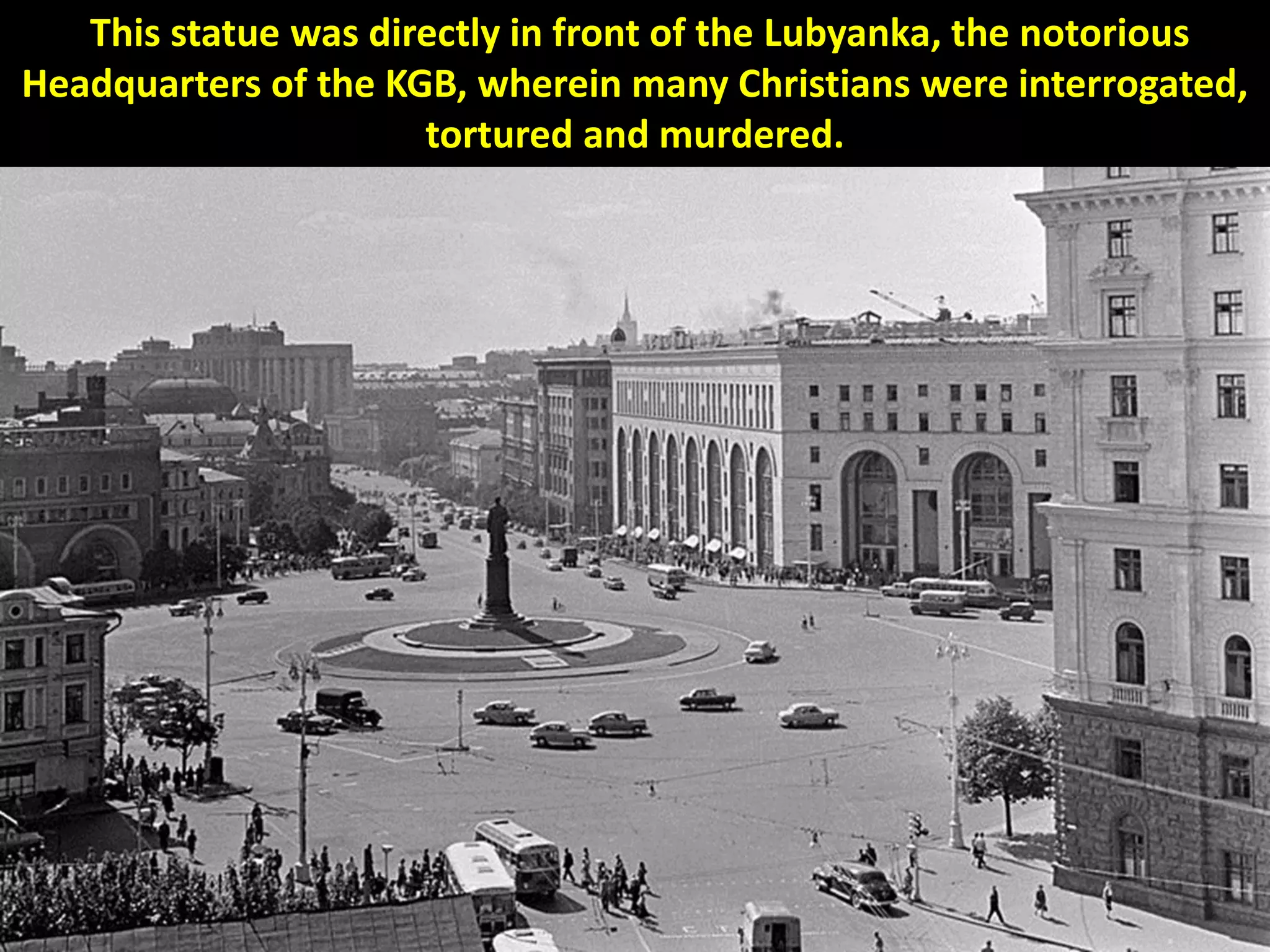 This statue was directly in front of the Lubyanka, the notorious
Headquarters of the KGB, wherein many Christians were interrogated,
tortured and murdered.
 