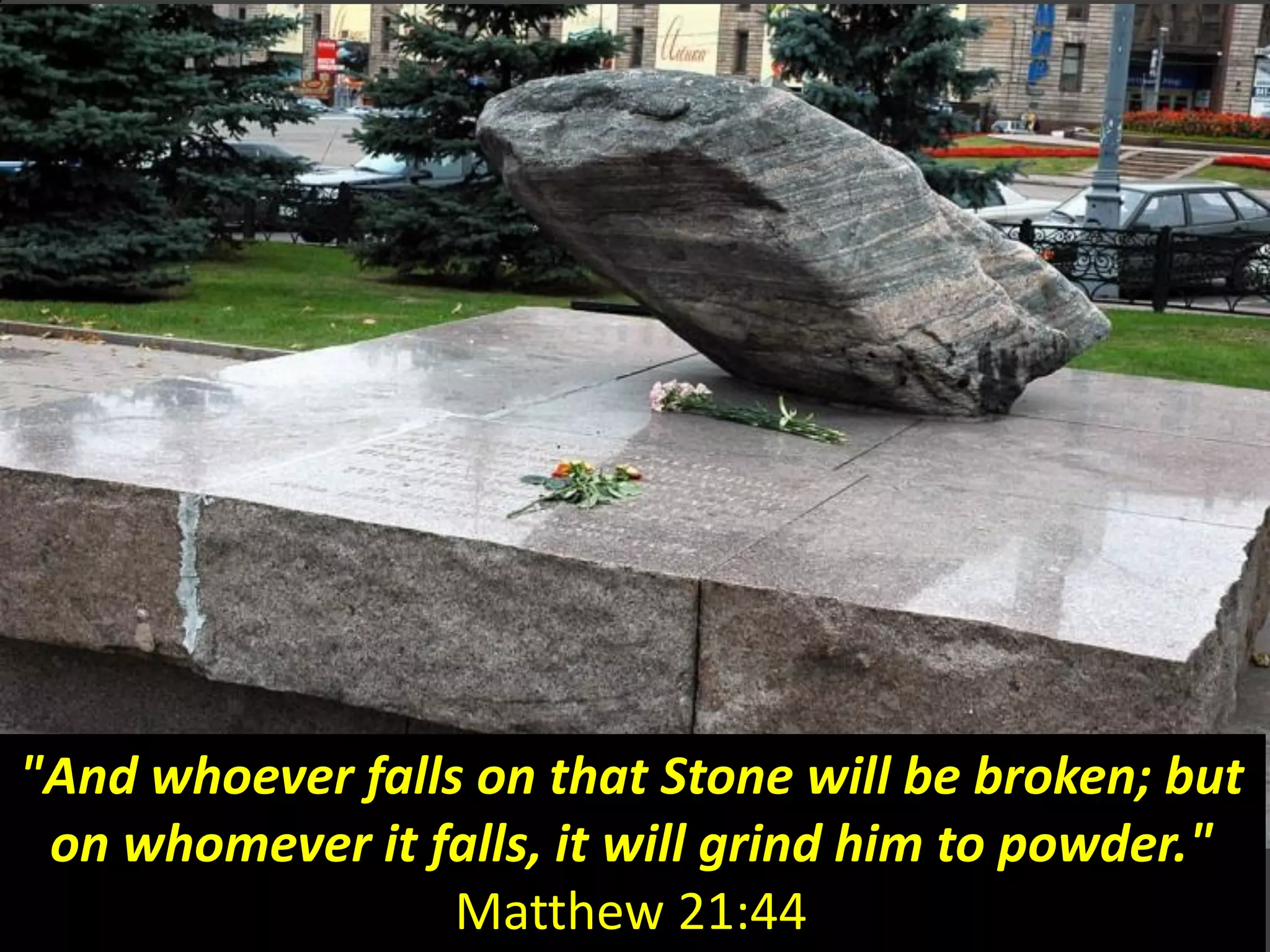"And whoever falls on that Stone will be broken; but
on whomever it falls, it will grind him to powder."
Matthew 21:44
 