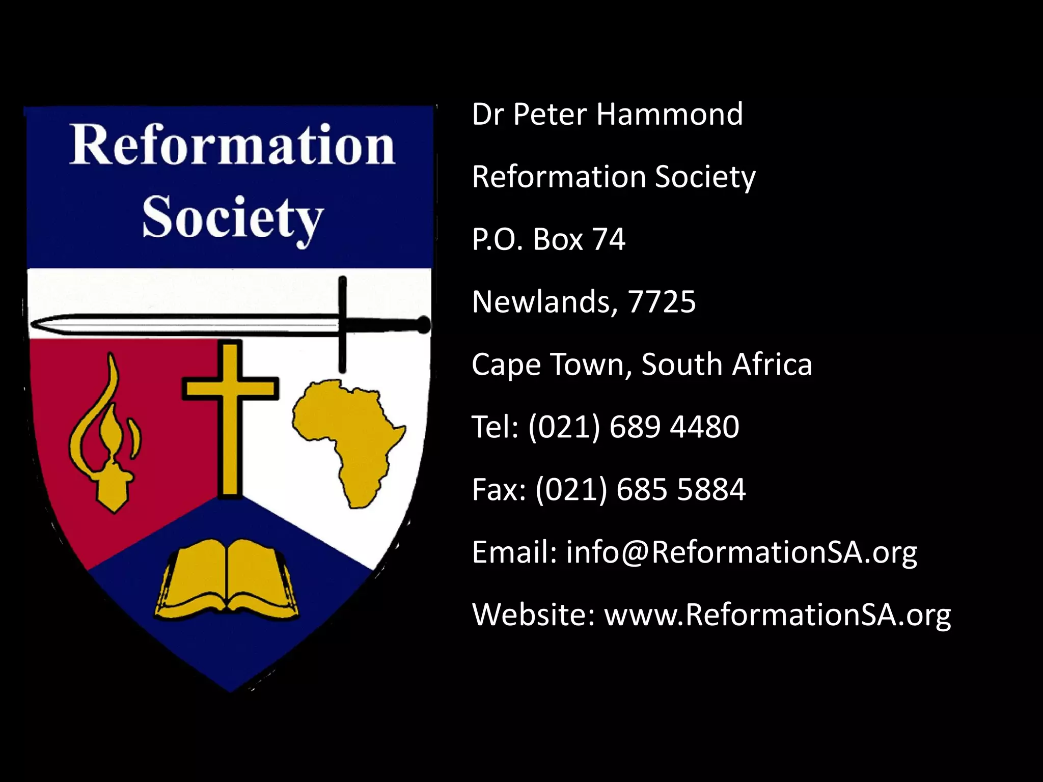 Dr Peter Hammond
Reformation Society
P.O. Box 74
Newlands, 7725
Cape Town, South Africa
Tel: (021) 689 4480
Fax: (021) 685 5884
Email: info@ReformationSA.org
Website: www.ReformationSA.org
 