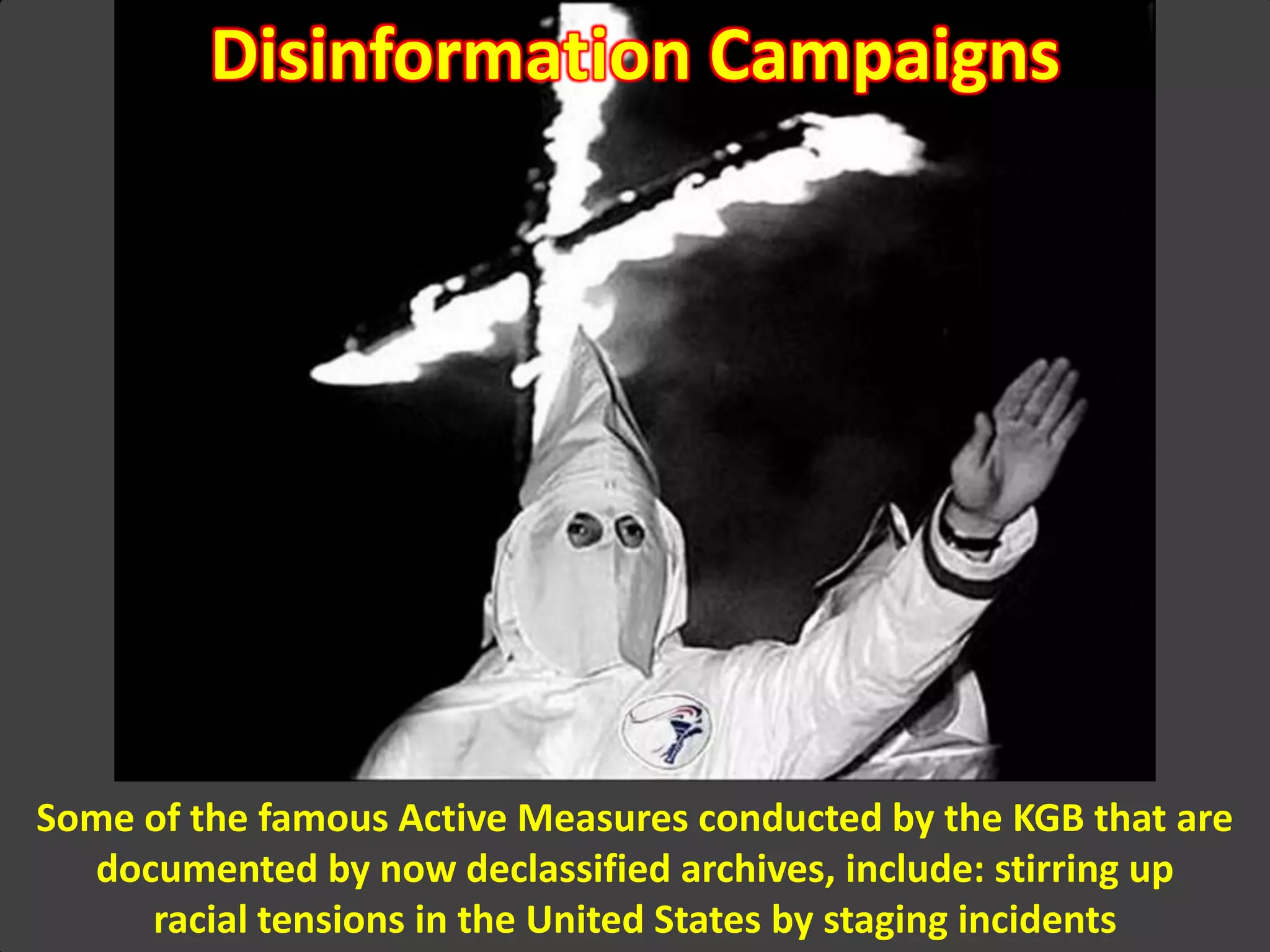 Disinformation Campaigns
Some of the famous Active Measures conducted by the KGB that are
documented by now declassified archives, include: stirring up
racial tensions in the United States by staging incidents
 