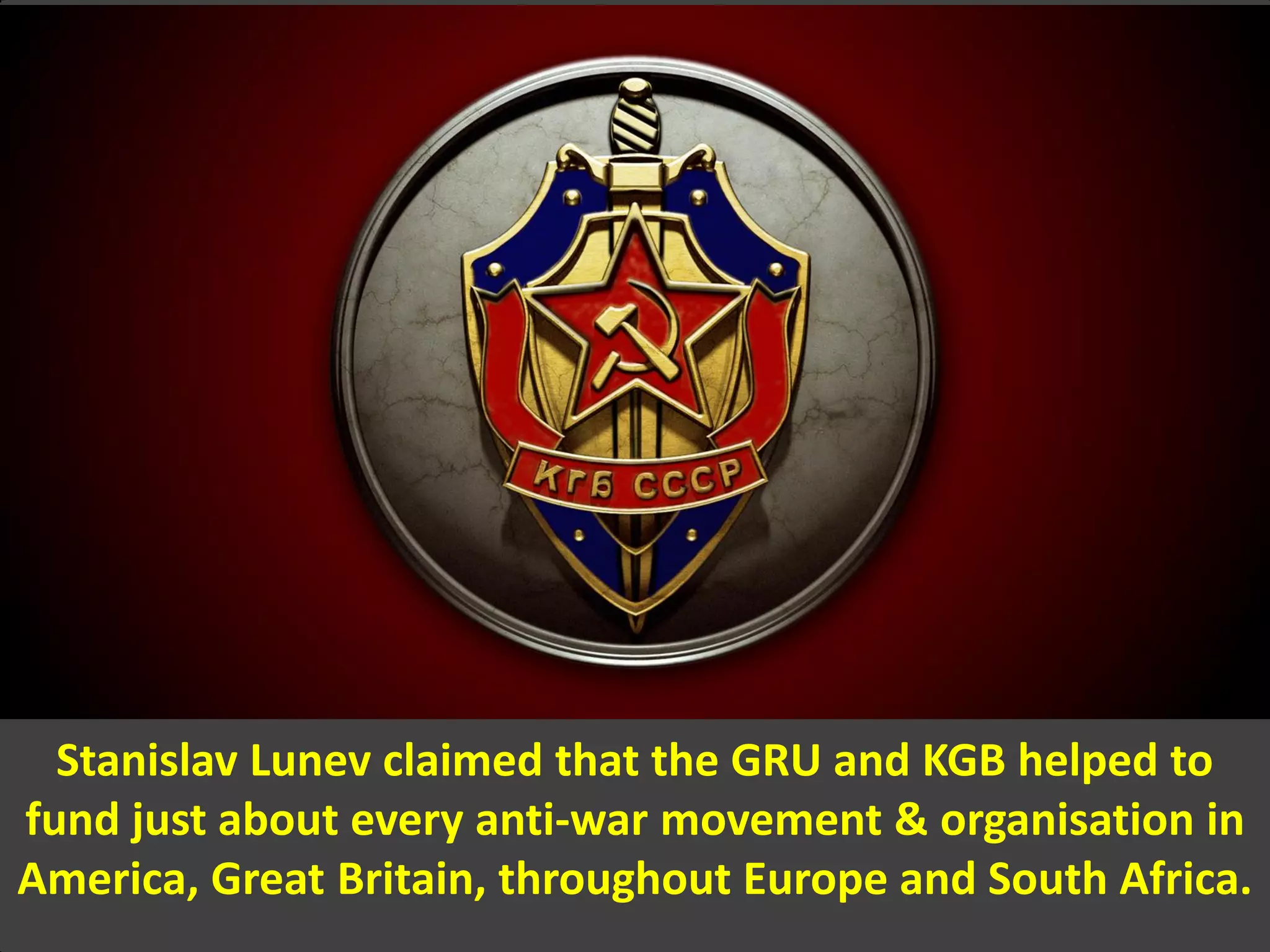 Stanislav Lunev claimed that the GRU and KGB helped to
fund just about every anti-war movement & organisation in
America, Great Britain, throughout Europe and South Africa.
 