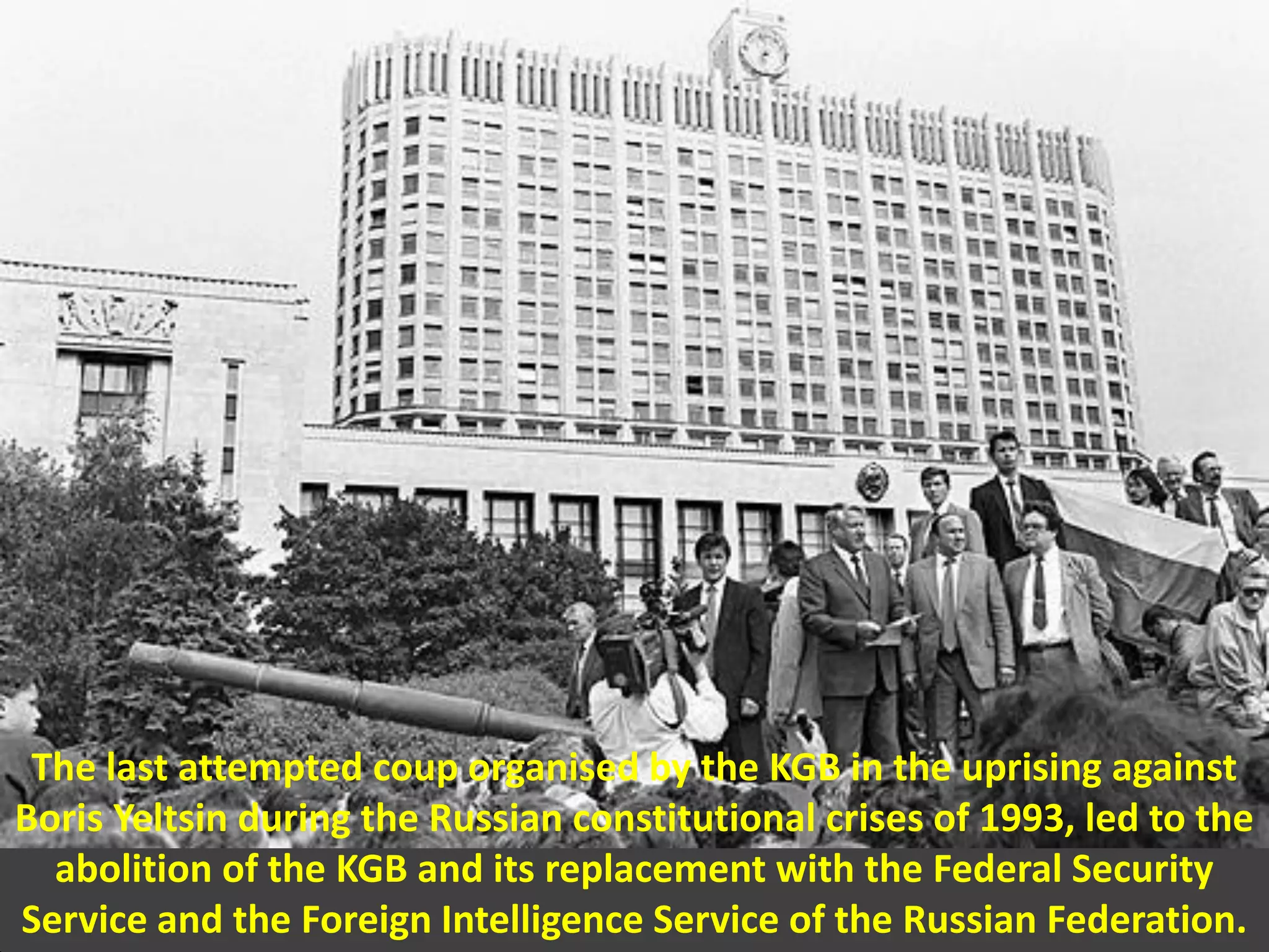 The last attempted coup organised by the KGB in the uprising against
Boris Yeltsin during the Russian constitutional crises of 1993, led to the
abolition of the KGB and its replacement with the Federal Security
Service and the Foreign Intelligence Service of the Russian Federation.
 