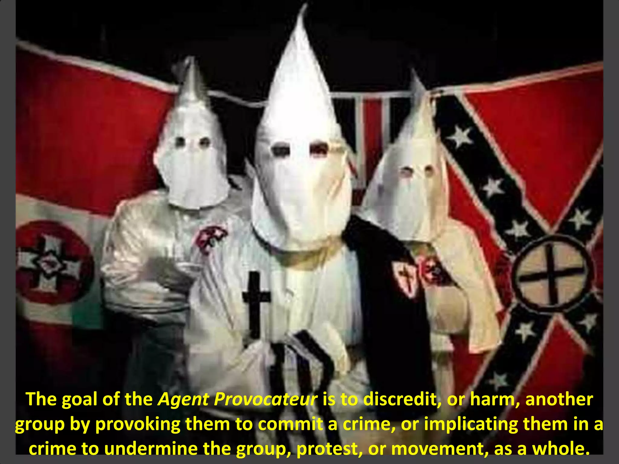 The goal of the Agent Provocateur is to discredit, or harm, another
group by provoking them to commit a crime, or implicating them in a
crime to undermine the group, protest, or movement, as a whole.
 