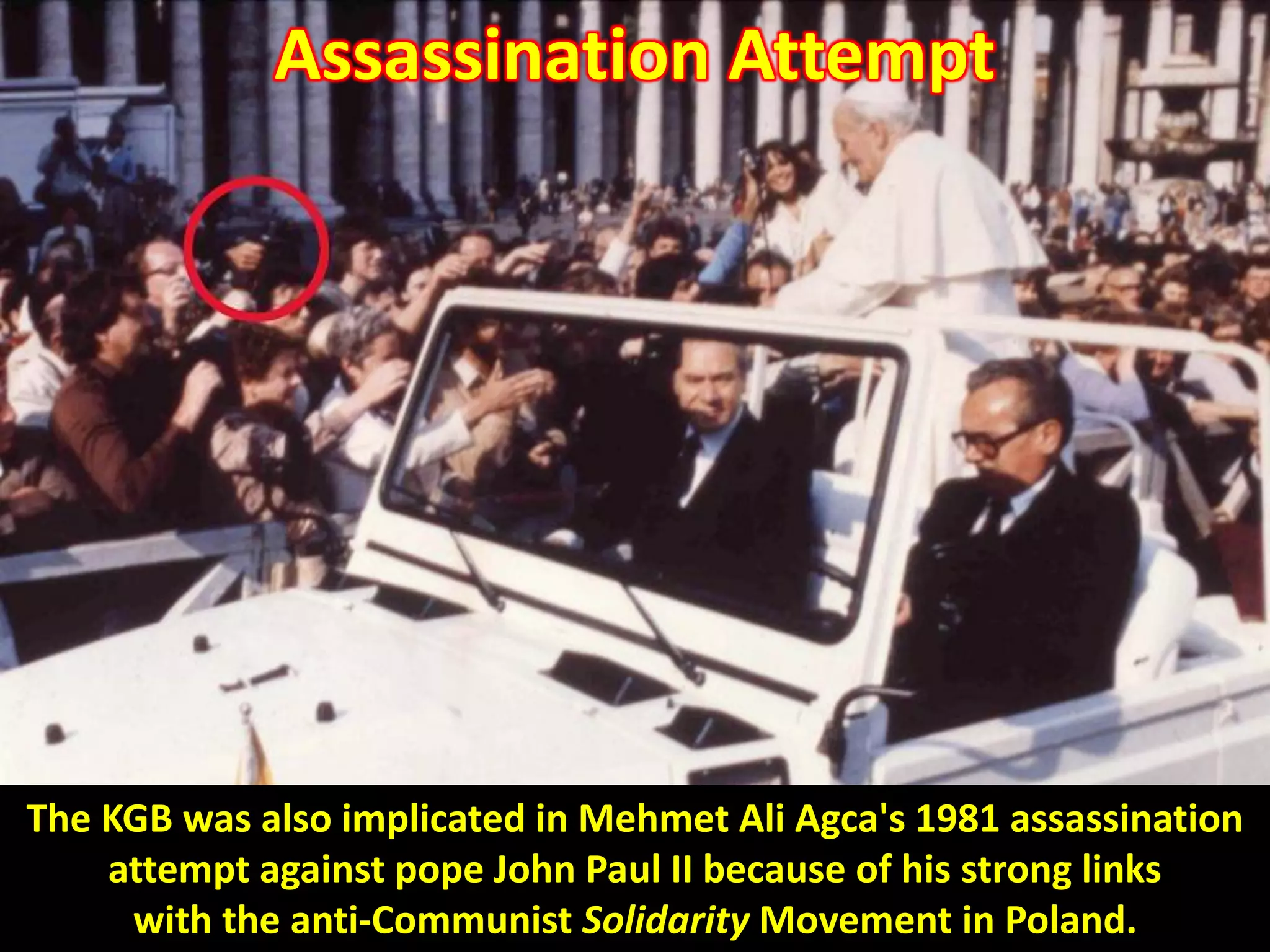 Assassination Attempt
The KGB was also implicated in Mehmet Ali Agca's 1981 assassination
attempt against pope John Paul II because of his strong links
with the anti-Communist Solidarity Movement in Poland.
 