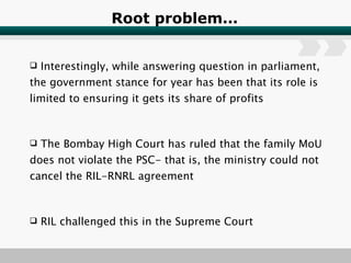 Root problem… Interestingly, while answering question in parliament, the government stance for year has been that its role is limited to ensuring it gets its share of profits The Bombay High Court has ruled that the family MoU does not violate the PSC- that is, the ministry could not cancel the RIL-RNRL agreement RIL challenged this in the Supreme Court 